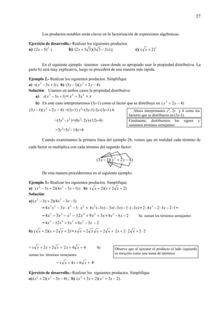 27
Los productos notables serán claves en la factorización de expresiones algebraicas.
Ejercicio de desarrollo.- Realizar los siguientes productos:
a) 2
)52( −x ; b) )233)(332( xx −+ ; c) 3
)2( +x
En el siguiente ejemplo tenemos casos donde es apropiado usar la propiedad distributiva. La
parte b) será muy explicativa, luego se procederá de una manera más rápida.
Ejemplo 2.- Realizar los siguientes productos. Simplifique
a) )13( 3
+− xxx ; b) )42)(13( 2
−+− yyy
Solución: Usamos en ambos casos la propiedad distributiva
a) )13( 3
+− xxx = xxx +− 24
3
b) En este caso interpretaremos (3y-1) como el factor que se distribuye en )42( 2
−+ yy
)42)(13( 2
−+− yyy =(3y-1) y2
+(3y-1) 2y-(3y-1).4.
=(3y3
- y2
)+(6y2
- 2y)-(12y-4)
=3y3
+5y2
- 14y+4
Cuando examinamos la primera línea del ejemplo 2b, vemos que en realidad cada término de
cada factor se multiplica con cada término del segundo factor:
De esta manera procederemos en el siguiente ejemplo:
Ejemplo 3.- Realizar los siguientes productos. Simplifique.
a) )134)(23( 32
−−+− xxxx ; b) )22)(2( +++ xxx
Solución:
a) )134)(23( 32
−−+− xxxx
= +⋅−⋅− 2223
134 xxxxx )3(1)3(3)3(4 3
xxxxx −⋅−−−− + 123242 3
⋅−⋅−⋅ xx =
= −−− 235
34 xxx xxx 3912 24
++ + 268 3
−− xx Se suman los términos semejantes
= xxxxx 385124 2345
−++− 2−
b) )22)(2( +++ xxx = +++ xxxxx 22 22222 ⋅+⋅+ xx
= +++ xxxx 22 442 ++ xx Se
suman los términos semejantes
= +++ xxxx 64 4
Ejercicio de desarrollo.- Realizar los siguientes productos. Simplifique
a) )43)(2( 22
−−+ xxx ; b) )23)(23( 22
−+++ xxxx .
Ahora interpretamos y2
, 2y y 4 como los
factores que se distribuyen en (3y-1).
Finalmente, distribuimos los signos y
sumamos términos semejantes
Observe que al ejecutar el producto el lado izquierdo
es reescrito como una suma de términos
 