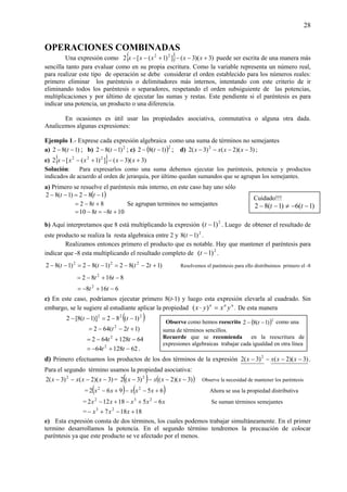 28
OPERACIONES COMBINADAS
Una expresión como { } )3)(3(])1([2 22
+−−+−− xxxxx puede ser escrita de una manera más
sencilla tanto para evaluar como en su propia escritura. Como la variable representa un número real,
para realizar este tipo de operación se debe considerar el orden establecido para los números reales:
primero eliminar los paréntesis o delimitadores más internos, intentando con este criterio de ir
eliminando todos los paréntesis o separadores, respetando el orden subsiguiente de las potencias,
multiplicaciones y por último de ejecutar las sumas y restas. Este pendiente si el paréntesis es para
indicar una potencia, un producto o una diferencia.
En ocasiones es útil usar las propiedades asociativa, conmutativa o alguna otra dada.
Analicemos algunas expresiones:
Ejemplo 1.- Exprese cada expresión algebraica como una suma de términos no semejantes
a) )1(82 −− t ; b) 2
)1(82 −− t ; c) ( )2
)1(82 −− t ; d) )3)(2()3(2 2
−−−− xxxx ;
e) { } )3)(3(])1([2 222
+−−+−− xxxxx
Solución: Para expresarlos como una suma debemos ejecutar los paréntesis, potencia y productos
indicados de acuerdo al orden de jerarquia, por último quedan sumandos que se agrupan los semejantes.
a) Primero se resuelve el paréntesis más interno, en este caso hay uno sólo
( )182)1(82 −−=−− tt
882 +−= t Se agrupan terminos no semejantes
108810 +−=−= tt
b) Aquí interpretamos que 8 está multiplicando la expresión 2
)1( −t . Luego de obtener el resultado de
este producto se realiza la resta algebraica entre 2 y 2
)1(8 −t .
Realizamos entonces primero el producto que es notable. Hay que mantener el paréntesis para
indicar que -8 esta multiplicando el resultado completo de 2
)1( −t .
)12(82)1(82)1(82 222
+−−=−−=−− tttt Resolvemos el paréntesis para ello distribuimos primero el -8
81682 2
−+−= tt
6168 2
−+−= tt
c) En este caso, podríamos ejecutar primero 8(t-1) y luego esta expresión elevarla al cuadrado. Sin
embargo, se le sugiere al estudiante aplicar la propiedad nnn
yxyx =⋅ )( . De esta manera
( )222
)1(82)]1(8[2 −−=−− tt
)12(642 2
+−−= tt
64128642 2
−+−= tt
6212864 2
−+−= tt .
d) Primero efectuamos los productos de los dos términos de la expresión )3)(2()3(2 2
−−−− xxxx .
Para el segundo término usamos la propiedad asociativa:
)3)(2()3(2 2
−−−− xxxx = ( ) ( ))3)(2()3(2 2
−−−− xxxx Observe la necesidad de mantener los paréntesis
= ( ) ( )65962 22
+−−+− xxxxx Ahora se usa la propiedad distributiva
= xxxxx 6518122 232
−+−+− Se suman términos semejantes
= 18187 23
+−+− xxx
e) Esta expresión consta de dos términos, los cuales podemos trabajar simultáneamente. En el primer
termino desarrollamos la potencia. En el segundo término tendremos la precaución de colocar
paréntesis ya que este producto se ve afectado por el menos.
Cuidado!!!
)1(6)1(82 −−≠−− tt
Observe como hemos reescrito ( )2
)1(82 −− t como una
suma de términos sencillos.
Recuerde que se recomienda en la reescritura de
expresiones algebraicas trabajar cada igualdad en otra línea
 