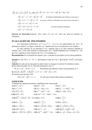 29
{ } )3)(3(])1([2 222
+−−+−− xxxxx = { } { })3)(3()]12([2 242
+−−++−− xxxxxx
= { } { }9]12[2 2242
−−−−−− xxxxx Se eliminó el delimitador más interno en este caso ( )
= { } 9]1[2 224
+−−−−− xxxx Se procede a eliminar el delimitador más interno de esta expresión [ ]
= { } 912 224
+−+++ xxxx
= 92222 224
+−+++ xxxx Se suman términos semejantes
= 1122 24
+++ xxx
Ejercicio de desarrollo.-Expresar: 2
)2()32)(32(2 −−+− xxxx como una suma de terminos no
semejantes
EVALUACIÓN DE POLINOMIOS.
Las expresiones polinómicas 01
1
1 axaxaxa n
n
n
n ++++ −
− K son representadas por )(xP . El
polinomio se llama P y el signo o notación: )(x significa que este es un polinomio en la variable x.
El valor numérico de un polinomio P en c (número real) es el valor numérico obtenido al
sustituir x por c. Este valor numérico se denotará por )(cP . También hablamos de P evaluado en c. Así
que )(cP significa el valor numérico de P en c o P evaluado en c.
Recomendación: En el momento de sustituir x por c considere la necesidad o no de colocar paréntesis.
Ejemplo 1.- Sea 13)( 24
+−= xxxP . a) Calcular el valor de P en -2. b) Calcular )23(P ; c) Evaluar
P en 1.
Solución: En cada una de estas partes se pide evaluar o conseguir el valor de P en distintos valores.
a) Nos piden encontrar )2(−P . Para ello sustituimos x por -2.
31)2(3)2()2( 24
=+−−−=−P Recordemos que debemos colocar entre paréntesis el -2.
b) ( ) ( ) ( ) 271123323123323)23( 22424
=+⋅⋅−⋅=+⋅−=P .
c) Tenemos que encontrar )1(P
11)1(3)1()1( 24
−=+−=P En este caso no hacía falta colocar el paréntesis.
EJERCICIOS
1) Realizar los siguientes productos, simplifique tanto como pueda:
1.1) 22
)23( +x ; 1.2.) 22
)29( +x ; 1.3) 23
)2( −x ;
1.4) 32
)2( +x ; 1.5) )32)(32( +− xx ; 1.6) )12)(13( 32
−+− xxx ;
1.7) 2
)32( +x ; 1.8) )2)(1( 2/12/1
−+ tt ; 1.9) )2)(2( xx −+ ;
1.10) 2
)32( +x ; 1.11) )34)(234( 324
xxxx −++ ;
1.12) )1)(( 44 3
−++ xxxx ; 1.13) 2
)23( t− ; 1.14) 2
)
1
2(
x
− ;
1.15) 2
)
1
2(
z
z − ; 1.16) 33
)
1
(
x
x − ; 1.17) 2
)23( x− ;
1.18) 2
)22( x− ; 1.19) )22)(22( yy −+ ; 1.20) )22)(22( xx +− ;
1.21) 333
)4( x− ; 1.22) 32/1
)12( −x ; 1.23) ( )2
)12)(12( +− yy
1.24) 22
)22()22( xx +− ; 1.25) )22)(42( 2/12/1
+− tt ; 1.26) ))(( 33
xxxxxx ++−+
 