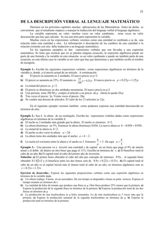 31
DE LA DESCRIPCIÓN VERBAL AL LENGUAJE MATEMÁTICO
Daremos en los próximos capítulos muchas aplicaciones de las Matemáticas. Antes de darlas es
conveniente que el estudiante empiece a manejar la traducción del lenguaje verbal al lenguaje algebraico.
La variable representa un valor: muchas veces un valor cambiante, otras veces un valor
desconocido que hay que calcular. Se usa una letra para representar la variable.
Muchas veces en las expresiones verbales veremos como una cantidad es cambiada o se da una
relación entre esta cantidad y otra. La información o descripción de los cambios de una cantidad o la
relación existente con otra debe traducirse a un lenguaje matemático.
En los siguientes ejemplos se dan expresiones verbales que son llevadas a una expresión
matemática. Se tiene que recalcar que no se plantea ninguna ecuación, la expresión algebraica puede ser
parte de una formula y la variable en esta situación es un valor cambiante o puede ser también parte de una
ecuación, en este último caso la variable es un valor que hay que determinar y que también recibe el nombre
de incógnita.
Ejemplo 1.- Escriba las siguientes expresiones verbales como expresiones algebraicas en términos de la
variable p, donde p el precio actual de un artículo. A continuación
a) El precio se aumenta en 2 unidades. El nuevo precio es p+2.
b) El precio se aumenta un 25%. El aumento es pp 25.0
100
25
= . El nuevo precio es ppp 25.125.0 =+
c) La mitad del precio es 2/p .
d) El precio se disminuye en dos unidades monetarias. El nuevo precio es p-2
e) Una persona tenía 20UM y compra el artículo a un precio de p. Ahora le queda 20-p.
f) Tres veces el precio: 3p. Veinte veces el precio: 20p.
g) Se venden una docena de artículos. El valor de los 12 artículos es 12p.
En el siguiente ejemplo veremos también como podemos expresar una cantidad desconocida en
términos de otra.
Ejemplo 2.- Sea h la altura de un rectángulo. Escriba las expresiones verbales dadas como expresiones
algebraicas en términos de la variable h:
a) El ancho es 2 unidades más grande que la altura. El ancho es entonces: h+2.
b) La altura disminuye un 5%. Entonces la altura disminuye 0.05h. La nueva altura es hhh 95.005.0 =− .
c) La mitad de la altura es 2/h .
d) El ancho es dos veces la altura: ha 2= .
e) La altura tiene dos unidades más que el ancho: 2−= ha .
f) La razón (el cociente) entre la altura y el ancho es 3. Entonces 3=
a
h
. De aquí
3
h
a = .
Ejemplo 3.- Una persona va a invertir una cantidad x de capital en un bono que paga el 9% de interés
anual y el doble de dinero en otro bono que paga el 11%. Escriba en términos de x. a) El beneficio total al
cabo de un año; b) El capital total al cabo del primer año de inversión.
Solución: a) El primer bono obtendrá al cabo del año por concepto de intereses x9.0 , el segundo bono
obtendrá ( )x211.0 y el beneficio entre los dos bonos será de xxx 31.022.09.0 =+ . b) El capital total al
cabo de un año es el capital inicial más el interes total al cabo de un año, en términos algebraico esto es
xxx 31.131.0 =+
Ejercicio de desarrollo.- Exprese las siguientes proposiciones verbales como una expresión algebraica en
términos de la variable dada.
a) Un obrero trabaja 8 horas en un aserradero. De ese tiempo se dispondrá x horas en pelar troncos. Exprese el
tiempo restante en términos de x.
b) La cantidad de kilos de tomate que produce una finca es q. Otra finca produce 25% menos que la primera. a)
Exprese la producción de la segunda finca en términos de la primera. b) Exprese la producción total de las dos
fincas en términos de q
c) La producción de una truchicultura es q kilos semanales. La de otra truchicultura es 3 veces más que la
primera. a) Exprese la producción semanal de la segunda truchicultura en términos de q. b) Exprese la
producción total en términos de la primera.
 