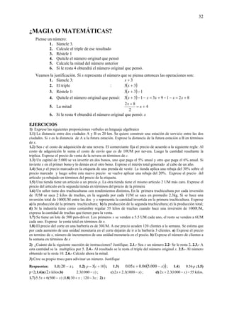 32
¿MAGIA O MATEMÁTICAS?
Piense un número:
1. Súmele 3.
2. Calcule el triple de ese resultado
3. Réstele 1
4. Quítele el número original que pensó
5. Calcule la mitad del número anterior
6. Si le resta 4 obtendrá el número original que pensó.
Veamos la justificación. Si x representa el número que se piensa entonces las operaciones son:
1. Súmele 3: 3+x
2. El triple : ( )33 +x
3. Réstele 1: ( ) 133 −+x
4. Quítele el número original que pensó: ( ) 82193133 +=−−+=−−+ xxxxx
5. La mitad 4
2
82
+=
+
x
x
6. Si le resta 4 obtendrá el número original que pensó: x
EJERCICIOS
1) Exprese las siguientes proposiciones verbales en lenguaje algebraico
1.1) La distancia entre dos ciudades A y B es 20 km. Se quiere construir una estación de servicio entre las dos
ciudades. Si x es la distancia de A a la futura estación. Exprese la distancia de la futura estación a B en términos
de x.
1.2) Sea c el costo de adquisición de una nevera. El comerciante fija el precio de acuerdo a la siguiente regla: Al
costo de adquisición le suma el costo de envío que es de 10UM por nevera. Luego la cantidad resultante la
triplica. Exprese el precio de venta de la nevera en términos de c.
1.3) Un capital de 5.000 se va invertir en dos bonos, uno que paga el 5% anual y otro que paga el 6% anual. Si
invierte x en el primer bono y lo demás en el otro bono. Exprese el interés total generado al cabo de un año.
1.4) Sea p el precio marcado en la etiqueta de una prenda de vestir. La tienda aplica una rebaja del 30% sobre el
precio marcado y luego sobre este nuevo precio se vuelve aplicar una rebaja del 20%. Exprese el precio del
artículo ya rebajado en términos del precio de la etiqueta.
1.5) Una tienda tiene un artículo a un precio p. La otra tienda tiene el mismo artículo 2 UM más caro. Exprese el
precio del artículo en la segunda tienda en términos del precio de la primera
1.6) Un señor tiene dos truchiculturas con rendimientos distintos. En la primera truchicultura por cada inversión
de 1UM se saca 2 kilos de truchas, en la segunda por cada 1UM se saca en promedio 2.3kg. Si se hace una
inversión total de 1000UM entre las dos y x representa la cantidad invertida en la primera truchicultura. Exprese
a) la producción de la primera truchicultura; b) la producción de la segunda truchicultura; c) la producción total;
d) Si la industria tiene como costumbre regalar 55 kilos de truchas cuando hace una inversión de 1000UM,
expresa la cantidad de truchas que tienen para la venta.
1.7) Se tiene un lote de 500 pen-driver. Los primeros x se venden a 5.5 UM cada uno, el resto se venden a 6UM
cada uno. Exprese la venta total en términos de x.
1.8) El precio del corte en una barbería es de 30UM. A ese precio acuden 120 clientes a la semana. Se estima que
por cada aumento de una unidad monetaria en el corte dejarán de ir a la barbería 3 clientes. a) Exprese el precio
en termino de x, número de incrementos de una unidad monetaria en el precio. b) Exprese el número de clientes a
la semana en términos de x
2) ¿Cuánto da la siguiente sucesión de instrucciones? Justifique. 2.1.- Sea x un número 2.2- Se le resta 2. 2.3.- A
esta cantidad se la multiplica por 5. 2.4.- Al resultado se le resta el triple del número original x. 2.5.- Al número
obtenido se le resta 10. 2.6.- Calcule ahora la mitad.
3) Cree su propio truco para adivinar un número. Justifique
Respuestas: 1.1) x−20 ; 1.2) ( )103 += cp ; 1.3) ( ))000.506.005.0 xx −+ ; 1.4) p56.0 ;1.5)
p+2;1.6)a) x2 kilos;b) )1000(3.2 x− ; c) )1000(3.22 xx −+ ; d) 55)1000(3.22 −−+ xx kilos.
1.7) )500(65.5 xx −+ ;1.8) x+30 ; x3120 − ; 2) x
 