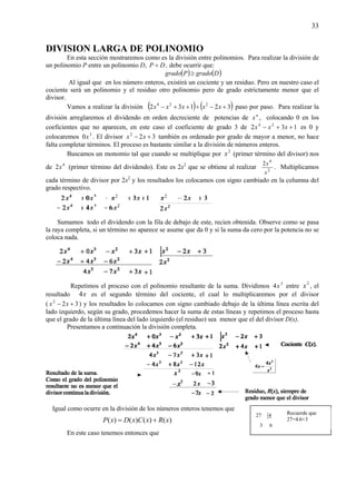33
DIVISION LARGA DE POLINOMIO
En esta sección mostraremos como es la división entre polinomios. Para realizar la división de
un polinomio P entre un polinomio D, DP ÷ , debe ocurrir que:
( ) ( )DgradoPgrado ≥
Al igual que en los número enteros, existirá un cociente y un residuo. Pero en nuestro caso el
cociente será un polinomio y el residuo otro polinomio pero de grado estrictamente menor que el
divisor.
Vamos a realizar la división ( ) ( )32132 224
+−÷++− xxxxx paso por paso. Para realizar la
división arreglaremos el dividendo en orden decreciente de potencias de n
x , colocando 0 en los
coeficientes que no aparecen, en este caso el coeficiente de grado 3 de 132 24
++− xxx es 0 y
colocaremos 3
0x . El divisor 322
+− xx también es ordenado por grado de mayor a menor, no hace
falta completar términos. El proceso es bastante similar a la división de números enteros.
Buscamos un monomio tal que cuando se multiplique por 2
x (primer término del divisor) nos
de 4
2x (primer término del dividendo). Este es 2x2
que se obtiene al realizar 2
4
2
x
x
. Multiplicamos
cada término de divisor por 2x2
y los resultados los colocamos con signo cambiado en la columna del
grado respectivo.
Sumamos todo el dividendo con la fila de debajo de este, recien obtenida. Observe como se pasa
la raya completa, si un término no aparece se asume que da 0 y si la suma da cero por la potencia no se
coloca nada.
Repetimos el proceso con el polinomio resultante de la suma. Dividimos 3
4x entre 2
x , el
resultado x4 es el segundo término del cociente, el cual lo multiplicaremos por el divisor
( 322
+− xx ) y los resultados lo colocamos con signo cambiado debajo de la última línea escrita del
lado izquierdo, según su grado, procedemos hacer la suma de estas líneas y repetimos el proceso hasta
que el grado de la última línea del lado izquierdo (el residuo) sea menor que el del divisor D(x).
Presentamos a continuación la división completa.
Igual como ocurre en la división de los números enteros tenemos que
)()()()( xRxCxDxP +=
En este caso tenemos entonces que
63
427 Recuerde que
27=4.6+3
 