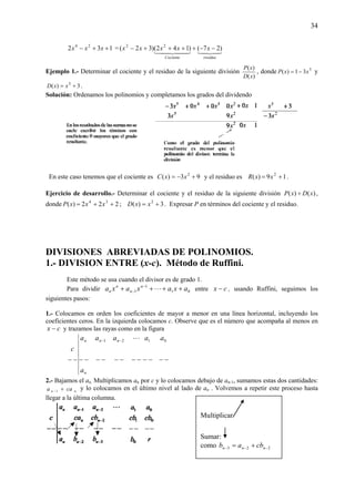 34
132 24
++− xxx =
4342144 344 21
residuoCociente
xxxxx )27()142()32( 22
−−++++−
Ejemplo 1.- Determinar el cociente y el residuo de la siguiente división
)(
)(
xD
xP
, donde 5
31)( xxP −= y
3)( 3
+= xxD .
Solución: Ordenamos los polinomios y completamos los grados del dividendo
En este caso tenemos que el cociente es 93)( 2
+−= xxC y el residuo es 19)( 2
+= xxR .
Ejercicio de desarrollo.- Determinar el cociente y el residuo de la siguiente división )()( xDxP ÷ ,
donde 222)( 34
++= xxxP ; 3)( 2
+= xxD . Expresar P en términos del cociente y el residuo.
DIVISIONES ABREVIADAS DE POLINOMIOS.
1.- DIVISION ENTRE (x-c). Método de Ruffini.
Este método se usa cuando el divisor es de grado 1.
Para dividir 01
1
1 axaxaxa n
n
n
n ++++ −
− L entre cx − , usando Ruffini, seguimos los
siguientes pasos:
1.- Colocamos en orden los coeficientes de mayor a menor en una línea horizontal, incluyendo los
coeficientes ceros. En la izquierda colocamos c. Observe que es el número que acompaña al menos en
cx − y trazamos las rayas como en la figura
n
nnn
a
aaa
c
−−−−−−−−−−
−− L21
−−−−
01 aa
2.- Bajamos el an. Multiplicamos an por c y lo colocamos debajo de an-1, sumamos estas dos cantidades:
nn caa +−1
y lo colocamos en el último nivel al lado de an . Volvemos a repetir este proceso hasta
llegar a la última columna.
Multiplicar
Sumar:
como 223 −−− += nnn cbab
 
