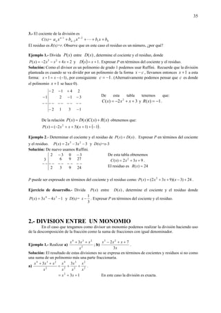 35
3.- El cociente de la división es
C(x)= 01
2
2
1
bxbxbxa n
n
n
n ++++ −
−
−
L
El residuo es R(x)=r. Observe que en este caso el residuo es un número, ¿por qué?
Ejemplo 1.- Divida )(xP entre )(xD , determine el cociente y el residuo, donde
242)( 23
++−−= xxxxP y ( ) 1+= xxD . Expresar P en términos del cociente y el residuo.
Solución: Como el divisor es un polinomio de grado 1 podemos usar Ruffini. Recuerde que la división
planteada es cuando se va dividir por un polinomio de la forma cx − , llevamos entonces 1+x a esta
forma: )1(1 −−=+ xx , por consiguiente 1−=c . (Alternativamente podemos pensar que c es donde
el polinomio 1+x se hace 0).
1312
312
2412
1
−−
−−−−−−−−
−−
+−−
−−
−
De la relación )()()()( xRxCxDxP += obtenemos que:
( )1)1)(32()( 2
−++++−= xxxxP .
Ejemplo 2.- Determinar el cociente y el residuo de )()( xDxP ÷ . Expresar P en términos del cociente
y el residuo. 332)( 23
−−= xxxP y D(x)=x-3
Solución: De nuevo usamos Ruffini.
24932
2796
3032
3
−−−−−−−−
−−
−−
P puede ser expresado en términos del cociente y el residuo como: 24)3)(932()( 2
+−++= xxxxP .
Ejercicio de desarrollo.- Divida )(xP entre )(xD , determine el cociente y el residuo donde
143)( 34
−−= xxxP y D(x)=
3
1
−x . Expresar P en términos del cociente y el residuo.
2.- DIVISION ENTRE UN MONOMIO
En el caso que tengamos como divisor un monomio podemos realizar la división haciendo uso
de la descomposición de la fracción como la suma de fracciones con igual denominador.
Ejemplo 1.- Realizar a) 2
234
3
x
xxx ++
; b)
x
xxx
3
72 25
++−
.
Solución: El resultado de estas divisiones no se expresa en términos de cocientes y residuos si no como
una suma de un polinomio más una parte fraccionaria.
a) 2
2
2
3
2
4
2
234
33
x
x
x
x
x
x
x
xxx
++=
++
.
132
++= xx En este caso la división es exacta.
De esta tabla obtenemos
932)( 2
++= xxxC .
El residuo es 24)( =xR
De esta tabla tenemos que:
32)( 2
++−= xxxC y 1)( −=xR .
 