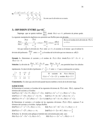 36
b)
xx
x
x
x
x
x
x
xxx
3
7
33
2
33
72 2525
++−=
++−
.
x
xx
3
7
3
1
3
2
3
1 4
++−= En este caso la división no es exacta.
3.- DIVISION ENTRE (ax+b)*
.
Suponga que se quiere realizar
)(
)(
xD
xP
, donde baxxD +=)( , polinomio de primer grado.
La siguiente manipulación algebraica nos permitirá usar Ruffini para esta división
==
a
xD
a
xP
xD
xP
)(
)(
)(
)(
bax
xaR
xC
a
b
x
xR
xC
a
b
x
a
xP
+
+=
+
+=
+
)(
)(
)(
)(
)(
Así que realizar la división de )(xP entre bax + , el cociente es el mismo que al realizar la
división del polinomio
a
xP )(
entre
a
b
x + y el residuo de la división que nos interesa es ( )xaR -
Ejemplo 1.- Determinar el cociente y el residuo de )()( xDxP ÷ donde 432)( 3
−−= xxxP y
42)( −= xxD .
Solución: La división de
2
432
2
)( 3
−−
=
xxxP
entre
2
42
2
)( −
=
xxD
, nos permitirá hacer los cálculos
rápidamente. Es decir dividir el polinomio 2
2
33
−− xx entre 2−x que a continuación se realiza.
35.221
542
25.101
2
−−−−−−−−
−−
−−
Comentario.- Es claro que está división puede hacerse también a través de la división larga.
EJERCICIOS
1) Determinar el cociente y el residuo de las siguientes divisiones de )(xP entre )(xD , expresar P en
términos del cociente y el residuo.
1.1) 934)( 4
++= xxxP ; xxxD 2)( 2
+= ; 1.2) 12)( 25
++= xxxP ; xxxD 3)( 3
+= ;
1.3) 16)( 3
+= xxP ; 93)( 2
+−= xxxD ; 1.4) 5
849)( xxxP +−= ; 3
4)( xxxD −= ;
1.5) 42
29)( xxxP −−= ; 12)( 3
+−= xxxD ; 1.6) 634)( 4
++= xxxP ; 2)( 2
+= xxD ;
2) Determinar el cociente y el residuo de las siguientes divisiones )()( xDxP ÷ , expresar P en
términos del cociente y el residuo. Aplique Ruffini.
2.1) 3)( 24
+−= xxxP ; 2)( += xxD ; 2.2) 3282)( 24
−+−= xxxxP ; 2)( −= xxD
2.3) 27)( 3
+= xxP ; 4)( −= xxD ; 2.4) 3
421)( xxxP +−= ;
2
1
)( += xxD
3) Realice la división corta aplique el método más conveniente para cada caso:
3.1) 2153)( 35
+−= xxxP ; 3
3)( xxD = ; 3.2) 32
2)( xxxxP +−= ; 1)( −= xxD
R(x) es el residuo de la división de ( ) axP /
abx /+
El cociente de )()( xDxP ÷ es
5.22)( 2
++= xxxC y residuo 32)( ⋅=xR
 