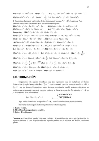 37
3.3) xxxxP 282)( 24
+−= ; 2
2)( xxD = ; 3.4) 3983)( 23
−+−= xxxxP ; 13)( += xxD ;
3.5) 532)( 23
+−−= xxxxP ;
2
1
2)( −= xxD ; 3.6) 2159)( 25
+−= xxxP ; 3
3)( xxD = ;
4) Determinar el cociente y el residuo de las siguientes divisiones )()( xDxP ÷ , expresar P en
términos del cociente y el residuo. Use Ruffini cuando se pueda
4.1) 25)( 5
+−= xxxP ; 2)( 2
+= xxD ; 4.2) 3
384)( xxxP +−= ; 1)( −= xxD
4.3) 92)( 24
+−−= xxxP ; 1)( += xxD ; 4.4) xxxP 315)( 3
+= ; 2
31)( xxD += ;
Respuestas: 1.1) 929)(;1684)( 2
+−=+−= xxRxxxC ;
=)(xP )2( 2
xx + )929()1684( 2
+−++− xxx ;1.2) 118)(;62)( 22
++=−= xxxRxxC ;
=)(xP )62)(3( 2
−+ xx 1182
+++ xx ; 1.3) 11)(;3)( −=+= xRxxC ;
1.4) 9124)(;328)( 2
+=−−= xxRxxC ; 1.5) 925)(;2)( 2
++−=−= xxxRxxC ;
)(xP )12( 3
+−= xx );925()2( 2
++−+− xxx 1.6) 223)(;84)( 2
+=−= xxRxxC ;
2.1) 15)(;632)( 23
=−+−= xRxxxxC ; 2.2) 1)(;242)( 23
=++= xRxxxC ;
2.3) 91)(;164)( 2
=++= xRxxxC ; 2.4) 2/3)(;124)( 2
=−−= xRxxxC ; 3.1) ;
3
2
5 3
2
x
x +−
3.2) 0)(;)( 2
=−= xRxxxC ; 3.3) ;
1
42
x
x +− 3.4) 23)( 2
−−= xxxC ; 1)( −=xR ;
3.5)
16
7
4
)( 2
−−=
x
xxC ;
32
153
)( =xR ; 3.6) ;
3
25
3 3
2
xx
x +− 2)(;3)( 2
== xRxxC ;
4.1) 2)(;2)( 3
+−=−= xxRxxxC ; 4.2) 1)(;533)( 2
−=−+= xRxxxC ;
4.3) 6)(;33)( 23
=+−+−= xRxxxxC ; 4.4) xxRxxC 2)(;5)( −== ;
FACTORIZACIÓN
Empezamos esta sección recordando que dos expresiones que se multiplican se llaman
factores. Por ejemplo, la expresión ( )( )21 −+ xx está expresada como un producto, donde ( )1+x y
( )2−x son los factores. En ocasiones va ser de suma importancia escribir una expresión como un
producto, ese proceso de expresarlo como un producto se llama factorización. Por ejemplo, 42
−x no
es un producto, pero sabemos que:
Aquí hemos factorizado la expresión 42
−x , identificandola con un producto notable.
Hay varias técnicas para factorizar polinomios, listamos algunas:
1.- Factor común.
2.- Identificando con productos notables.
3.- Raíces del polinomio.
Comentario: Esta última técnica tiene dos variantes: Se determinan las raíces por la ecuación de
segundo grado en el caso de polinomios de segundo grado o por la división por Ruffini en el caso
general.
4)2)(2( 2
−=−+ xxx
 