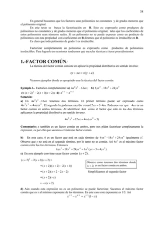 38
En general buscamos que los factores sean polinomios no constantes y de grados menores que
el polinomio original.
En este texto se busca la factorización en R. Esto es: expresarlo como productos de
polinomios no constantes y de grados menores que el polinomio original, tales que los coeficientes de
estos polinomios sean números reales. Si un polinomio no se puede expresar como un producto de
polinomios con esta propiedad con coeficientes en R diremos que el polinomio es irreducible en R.
Es claro que todo polinomio de grado 1 es irreducible.
Factorizar completamente un polinomio es expresarlo como productos de polinomios
irreducibles. Para lograrlo en ocasiones tendremos que mezclar técnicas e iterar procedimientos
1.-FACTOR COMÚN:
La técnica del factor común consiste en aplicar la propiedad distributiva en sentido inverso:
)( ayxxaxy +=+
Veamos ejemplos donde es apropiado usar la técnica del factor común
Ejemplo 1.- Factorice completamente: a) axxa 124 32
− ; b) 423
24186 yxxyx +−
c) )2)(1(2)2( 2
++−+ xxx ; d) 3/43/1
xx −
Solución:
a) En axxa 124 32
− tenemos dos términos. El primer término puede ser expresado como
232
44 aaxxxa = . El segundo lo podemos escribir como axax 4312 ⋅= .Podemos ver que 4ax es un
factor común en ambos términos. Al identificar ax4 como el factor que está en los dos términos
aplicamos la propiedad distributiva en sentido inverso:
)3(4124 232
−=− axaxaxxa
Comentario: x también es un factor común en ambos, pero nos piden factorizar completamente la
expresión, es por ello que sacamos el máximo factor común.
b) En este caso, 6 es un factor que está en cada término de 423
24186 yxxyx +− igualmente x2
.
Observe que y no está en el segundo término, por lo tanto no es común. Así 6x2
es el máximo factor
común entre los tres términos. Entonces
)43(624186 22423
yxyxxyxxyx +−=+−
c) En este ejemplo conviene sacar factor común )2( +x .
)2)(1(2)2( 2
++−+ xxx =
= ))1(2)2)((2( +−++ xxx
= )222)(2( −−++ xxx Simplificamos el segundo factor
= ))(2( xx −+
)2( +−= xx
d) Aún cuando esta expresión no es un polinomio se puede factorizar. Sacamos el máximo factor
común que es x al mínimo exponente de los términos. En este caso este exponente es 1/3. Así
)1(3/13/43/1
xxxx −=−
Observe como tenemos dos términos donde
)2( +x es un factor común en ambos.
 