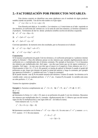 39
2.- FACTORIZACIÓN POR PRODUCTOS NOTABLES:
Esta técnica consiste en identificar una suma algebraica con el resultado de algún producto
notable cuando sea posible. Uno de los más usados es el que sigue:
1) ))(()(2
bxaxbaxbax ++=⋅+++
Esta fórmula está dada en la variable x. Los números a y b intervienen en el lado izquierdo en
dos términos: el coeficiente del término en x es la suma de estos dos números y el término constante es
el producto. Terminamos de dar los demás productos notables escritos de derecha a izquierda.
2) ))((22
bababa +−=−
3) 222
)(2 bababa +=++
4) 222
)(2 bababa −=+−
Conviene aprenderse de memoria otros dos resultados, por su frecuencia en el cálculo:
5) ))(( 2233
babababa ++−=−
6) ))(( 2233
babababa +−+=+
Comentarios:
1) Si tenemos un polinomio de grado 2 de tres términos y el coeficiente principal es 1 podemos intentar
aplicar la fórmula 1. Para ello debemos pensar en dos números que sumados algebraicamente den el
coeficiente en x y multiplicados den el término constante. Por ejemplo al factorizar x2
-3x-4, buscamos
dos números que multiplicados den -4(el signo – nos dice que tienen que ser de signos contrarios) y
sumados -3(el signo – en este caso nos dice que el mayor es el negativo). Estos números son -4 y 1.
Efectivamente (x-4)(x+1)= x2
-3x-4. (En general, se intenta de aplicar la fórmula 1 cuando el grado del
polinomio es par, luego otro término de grado la mitad del anterior y luego la constante, por ejemplo
que aparezca el término x4
y también uno con x2
y luego la constante).
2) Se puede intentar usar 2, 5 o 6 cuando tenemos dos términos. Usamos 2 cuando los términos en la
variable están como un cuadrado perfecto: 422
2, xx ,etc . Usamos 5 y 6 cuando la variable está como
un cubo perfecto: x3
, x6
, etc .
Veamos los siguientes ejemplos:
Ejemplo 1.- Factorice completamente: a) 452
+− xx ; b) 92
−t ; c) 273
−x ; d) 2
94 t− ,
e) 22
−x
Solución:
a) Intentamos la forma ))(( bxax ++ pues es un polinomio de grado 2 con tres términos. Buscamos
dos números que multiplicados den 4 y sumados algebraicamente den -5. Observe que son del mismo
signo (lo dice la multiplicación) y este signo debe ser – (lo indica la suma).
Estos números son -1 y -4. Así
)4)(1(452
−−=+− xxxx
b) Intentamos asociarlos con la forma ))((22
bababa +−=− . En este caso 22
ta = y usamos ta = .
9=b2
, usamos b=3. De esta manera:
222
39 −=− tt
)3)(3( +−= tt
 