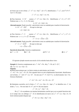 40
c) Vemos que es de la forma ))(( 2233
babababa ++−=− . Identificamos 33
ax = , con b3
=27=33
.
Así b=3. Por tanto:
)93)(3(3 233
++−=− xxxx .
d) Para factorizar 2
94 t− usamos ))((22
bababa +−=− . Identificamos 42
=a y 22
9tb = .
Podemos usar 2=a y tb 3= . Por tanto:
)32)(32(94 2
ttt +−=−
Alternativamente: Puede reescribir cada término como un cuadrado para visualizar la factorización
( )222
3294 tt −=− . De aquí es claro que
)32)(32( tt +−=
e) Para factoriza 22
−x usamos ))((22
bababa +−=− . Identificamos 22
xa = y 22
=b .
Podemos usar xa = y 2=b . Por tanto:
)2)(2(22
+−=− xxx
Alternativamente: Puede reescribir cada término como un cuadrado para visualizar la factorización
( )222
22 −=− xx . De aquí es claro que
)2)(2( +−= xx
Ejercicio de desarrollo.- Factorice completamente:
a) 122
−− xx b) 362
−x c) 827 3
+x d) 3
6 x−
El siguiente ejemplo muestra una mezcla de los métodos hasta ahora vistos:
Ejemplo 2.- Factorice completamente: a) xxx 96 23
+− ; b) 164
−y ; c) 3
22 x− ;
d) )2)(1()1(3
++−+ xxxxx
Solución:
a) Observamos primero que x es factor común en cada término, por lo tanto:
)96(96 223
+−=+− xxxxxx . Este segundo factor no está completamente factorizado, identificamos
con la forma 222
)(2 bababa −=+− . En este caso 92
=b . Así b=3 y es efectivamente xax 62 = .
Entonces finalmente:
2223
)3()96(96 −=+−=+− xxxxxxxx
b) Intentamos asociarlos con la forma ))((22
bababa +−=− . Aquí 4
y se identifica con 2
a , de
donde 2
y es a . Por otro lado 2
16 b= , así b=4. De esta manera:
164
−y )4)(4( 22
+−= yy
De )4( 2
+y no podemos con nuestras herramientas concluir que ya no se puede factorizar más
en el campo real, sin embargo )4( 2
−y lo identificamos de nuevo con ))((22
bababa +−=− . El
lector entonces puede chequear que
164
−y )4)(2)(2( 2
+−+= yyy .
 