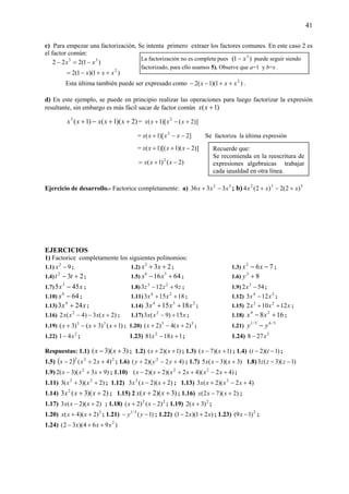 41
c) Para empezar una factorización, Se intenta primero extraer los factores comunes. En este caso 2 es
el factor común:
)1(222 33
xx −=−
)1)(1(2 2
xxx ++−=
Esta última también puede ser expresado como )1)(1(2 2
xxx ++−− .
d) En este ejemplo, se puede en principio realizar las operaciones para luego factorizar la expresión
resultante, sin embargo es más fácil sacar de factor común )1( +xx
)2)(1()1(3
++−+ xxxxx = )]2()[1( 2
+−+ xxxx
= ]2)[1( 2
−−+ xxxx Se factoriza la última expresión
= )]2)(1)[(1( −++ xxxx
)2()1( 2
−+= xxx
Ejercicio de desarrollo.- Factorice completamente: a) 32
3336 xxx −+ ; b) 532
)2(2)2(4 xxx +−+
EJERCICIOS
1) Factorice completamente los siguientes polinomios:
1.1) 92
−x ; 1.2) 232
++ xx ; 1.3) 762
−− xx ;
1.4) 232
+− tt ; 1.5) 6416 36
+− xx ; 1.6) 83
+y
1.7) xx 455 3
− ; 1.8) zzz 9123 23
+− ; 1.9) 542 3
−x ;
1.10) 646
−x ; 1.11) 18153 24
++ xx ; 1.12) 24
123 xx − ;
1.13) xx 243 4
+ ; 1.14)
234
18153 xxx ++ ; 1.15) xxx 12102 23
++ ;
1.16) )2(3)4(2 2
+−− xxxx ; 1.17) xxx 15)9(3 2
+− ; 1.18) 168 24
+− xx ;
1.19) )1()3()3( 23
++−+ xxx ; 1.20) 35
)2(4)2( +−+ xx ; 1.21)
5/65/1
yy −
1.22) 2
41 x− ; 1.23) 11881 2
+− xx ; 1.24) 3
278 x−
Respuestas: 1.1) )3)(3( +− xx ; 1.2) )1)(2( ++ xx ; 1.3) )1)(7( +− xx ; 1.4) )1)(2( −− tt ;
1.5) ( ) 222
)42(2 ++− xxx ; 1.6) )42)(2( 2
+−+ yyy ; 1.7) )3)(3(5 +− xxx 1.8) )1)(3(3 −− zzz
1.9) )93)(3(2 2
++− xxx ; 1.10) )42)(42)(2)(2( 22
+−+++− xxxxxx ;
1.11) )2)(3(3 22
++ xx ; 1.12) )2)(2(3 2
+− xxx ; 1.13) )42)(2(3 2
+−+ xxxx
1.14) )2)(3(3 2
++ xxx ; 1.15) 2 )3)(2( ++ xxx ; 1.16) )2)(72( +− xxx ;
1.17) )2)(2(3 +− xxx ; 1.18) 22
)2()2( −+ xx ; 1.19) 2
)3(2 +x ;
1.20) 3
)2)(4( ++ xxx ; 1.21) )1(5/1
−− yy ; 1.22) )21)(21( xx +− ; 1.23) 2
)19( −x ;
1.24) )964)(32( 2
xxx ++−
La factorización no es completa pues )1( 3
x− puede seguir siendo
factorizado, para ello usamos 5). Observe que a=1 y b=x .
Recuerde que:
Se recomienda en la reescritura de
expresiones algebraicas trabajar
cada igualdad en otra línea.
 