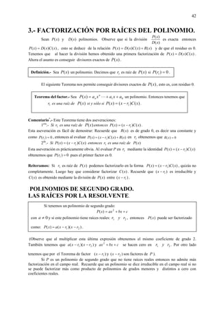 42
3.- FACTORIZACIÓN POR RAÍCES DEL POLINOMIO.
Sean )(xP y )(xD polinomios. Observe que si la división
)(
)(
xD
xP
es exacta entonces
)()()( xCxDxP = , esto se deduce de la relación )()()()( xRxCxDxP += y de que el residuo es 0.
Tenemos que al hacer la división hemos obtenido una primera factorización de )()()( xCxDxP = .
Ahora el asunto es conseguir divisores exactos de )(xP .
El siguiente Teorema nos permite conseguir divisores exactos de )(xP , esto es, con residuo 0.
Comentario*
.- Este Teorema tiene dos aseveraciones:
1era
.- Si 1r es una raíz de )(xP entonces )()()( 1 xCrxxP −= .
Esta aseveración es fácil de demostrar: Recuerde que )(xR es de grado 0, es decir una constante y
como 0)( 1 =rP , entonces al evaluar )()()()( 1 xRxCrxxP +−= en 1r obtenemos que 0)( =xR
2da
.- Si )()()( 1 xCrxxP −= entonces 1r es una raíz de )(xP
Esta aseveración es prácticamente obvia. Al evaluar P en 1r mediante la identidad )()()( 1 xCrxxP −=
obtenemos que 0)( 1 =rP pues el primer factor es 0.
Reiteramos: Si 1r es raíz de )(xP podemos factorizarlo en la forma )()()( 1 xCrxxP −= , quizás no
completamente. Luego hay que considerar factorizar )(xC . Recuerde que )( 1rx − es irreducible y
)(xC es obtenido mediante la división de )(xP entre )( 1rx − .
POLINOMIOS DE SEGUNDO GRADO.
LAS RAÍCES POR LA RESOLVENTE.
(Observe que al multiplicar esta última expresión obtenemos el mismo coeficiente de grado 2.
También tenemos que ))(( 21 rxrxa −− y cbxax ++2
se hacen cero en 21 ryr . Por otro lado
tenemos que por el Teorema de factor )( 1rx − y )( 2rx − son factores de P ).
Si P es un polinomio de segundo grado que no tiene raíces reales entonces no admite más
factorización en el campo real. Recuerde que un polinomio se dice irreducible en el campo real si no
se puede factorizar más como producto de polinomios de grados menores y distintos a cero con
coeficientes reales.
Teorema del factor.- Sea 01)( axaxaxP n
n ++= L un polinomio. Entonces tenemos que
1r es una raíz de )(xP si y sólo si )()()( 1 xCrxxP −= .
Si tenemos un polinomio de segundo grado:
cbxaxxP ++= 2
)(
con 0≠a y si este polinomio tiene raíces reales: 21 ryr , entonces )(xP puede ser factorizado
como: ))(()( 21 rxrxaxP −−= .
Definición.- Sea )(xP un polinomio. Decimos que 1r es raíz de )(xP si 0)( 1 =rP .
 