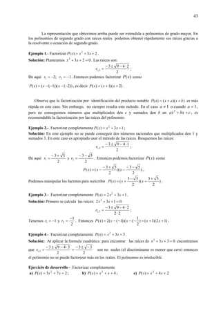 43
La representación que obtuvimos arriba puede ser extendida a polinomios de grado mayor. En
los polinomios de segundo grado con raíces reales podemos obtener rápidamente sus raíces gracias a
la resolvente o ecuación de segundo grado.
Ejemplo 1.- Factorizar 23)( 2
++= xxxP .
Solución: Planteamos 0232
=++ xx . Las raíces son:
2
2493
2,1
⋅−±−
=r ;
De aquí 1;2 21 −=−= rr . Entonces podemos factorizar )(xP como
))2())(1(()( −−−−= xxxP , es decir )2)(1()( ++= xxxP .
Observe que la factorización por identificación del producto notable ))(()( bxaxxP ++= es más
rápida en este caso. Sin embargo, no siempre resulta este método. En el caso 1≠a o cuando 1=a ,
pero no conseguimos números que multiplicados den c y sumados den b en cbxax ++2
, es
recomendable la factorización por las raíces del polinomio.
Ejemplo 2.- Factorizar completamente 13)( 2
++= xxxP ;
Solución: En este ejemplo no se puede conseguir dos números racionales que multiplicados den 1 y
sumados 3. En este caso es apropiado usar el método de las raíces. Busquemos las raíces:
2
1493
2,1
⋅−±−
=r ;
De aquí
2
53
1
+−
=r y
2
53
2
−−
=r . Entonces podemos factorizar )(xP como
)
2
53
)(
2
53
()(
−−
−
+−
−= xxxP ,
Podemos manipular los factores para reescribir )
2
53
)(
2
53
()(
+
+
−
+= xxxP .
Ejemplo 3.- Factorizar completamente 132)( 2
++= xxxP .
Solución: Primero se calcula las raíces: 0132 2
=++ xx
22
2493
2,1
⋅
⋅−±−
=r ;
Tenemos 11 −=r y
2
1
2
−
=r . Entonces )12)(1()
2
1
())(1((2)( ++=−−−−= xxxxxP .
Ejemplo 4.- Factorizar completamente 33)( 2
++= xxxP .
Solución: Al aplicar la formula cuadrática para encontrar las raíces de 0332
=++ xx encontramos
que
2
3493
2,1
⋅−±−
=r
2
33 −±−
= son no reales (el discriminante es menor que cero) entonces
el polinomio no se puede factorizar más en los reales. El polinomio es irreducible.
Ejercicio de desarrollo.- Factorizar completamente
a) 273)( 2
++= xxxP ; b) 4)( 2
++= xxxP ; c) 24)( 2
++= xxxP
 