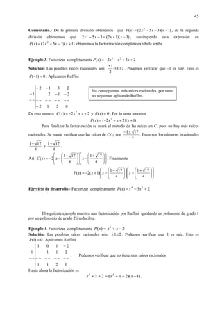 45
Comentario.- De la primera división obtenemos que )1)(352()( 2
+−−= xxxxP , de la segunda
división obtenemos que )3)(12(352 2
−+=−− xxxx , sustituyendo esta expresión en
)1)(352()( 2
+−−= xxxxP obtenemos la factorización completa exhibida arriba.
Ejemplo 3. Factorizar completamente 232)( 23
++−−= xxxxP
Solución: Las posibles raíces racionales son: 2;1;
2
1
±±
±
. Podemos verificar que –1 es raíz. Esto es
0)1( =−P . Aplicamos Ruffini
0212
212
2312
1
−
−−−−−−−−
−−
−−
−−
−
De esta manera 22)( 2
++−= xxxC y 0)( =xR . Por lo tanto tenemos
)1)(22()( 2
+++−= xxxxP .
Para finalizar la factorización se usará el método de las raíces en C, pues no hay más raíces
racionales. Se puede verificar que las raíces de C(x) son
4
171
−
±−
. Estas son los números irracionales
4
171−
y
4
171+
.
Así
⎟
⎟
⎠
⎞
⎜
⎜
⎝
⎛
⎟
⎟
⎠
⎞
⎜
⎜
⎝
⎛ +
−
⎟
⎟
⎠
⎞
⎜
⎜
⎝
⎛
⎟
⎟
⎠
⎞
⎜
⎜
⎝
⎛ −
−−=
4
171
4
171
2)( xxxC . Finalmente
⎟
⎟
⎠
⎞
⎜
⎜
⎝
⎛
⎟
⎟
⎠
⎞
⎜
⎜
⎝
⎛ +
−
⎟
⎟
⎠
⎞
⎜
⎜
⎝
⎛
⎟
⎟
⎠
⎞
⎜
⎜
⎝
⎛ −
−+−=
4
171
4
171
)1(2)( xxxxP
Ejercicio de desarrollo.- Factorizar completamente 23)( 24
+−= xxxP
El siguiente ejemplo muestra una factorización por Ruffini quedando un polinomio de grado 1
por un polinomio de grado 2 irreducible.
Ejemplo 4. Factorizar completamente 2)( 3
−+= xxxP
Solución: Las posibles raíces racionales son: 2;1 ±± . Podemos verificar que 1 es raíz. Esto es
0)1( =P . Aplicamos Ruffini
0211
211
2101
1
−−−−−−−−
−
−−
. Podemos verificar que no tiene más raíces racionales.
Hasta ahora la factorización es
)1)(2(2 23
−++=++ xxxxx .
No conseguimos más raíces racionales, por tanto
no seguimos aplicando Ruffini.
 