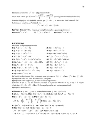 46
Se intenta de factorizar )2( 2
++ xx por otro método.
Ahora bien, vemos que las raíces =
−±−
2
811
2
71 −±−
de este polinomio no son reales (son
números complejos). Así podemos concluir que )2( 2
++ xx es irreducible sobre los reales y la
factorización completa de P está dada por :
)1)(2(2 23
−++=++ xxxxx .
Ejercicio de desarrollo.- Factorizar completamente los siguientes polinomios:
a) 2)( 24
−+= xxxP ; b) 32)( 3
−+= xxxP ; c) 1)( 34
−+−= xxxxP
EJERCICIOS
Factorizar los siguientes polinomios
1.1) 6166)( 2
−−= xxxP ; 1.2) 436)( 2
−+−= zzzP
1.3) 1252)( 2
−+= xxxP ; 1.4) xxxxP 936)( 23
−−=
1.5) 1)( 235
+−−= xxxxP ; 1.6) xxxxP 10168)( 23
−−= ;
1.7) zzzzP 6316)( 23
+−= ; 1.8) )1()()( 235
−−−= xxxxP ;
1.9) )23(223)( 223
++−++= ttttttP ; 1.10) 414102)( 23
+++= zzzzP ;
1.11) 225901610)( 234
−++−= xxxxxP ; 1.12) 122)( 34
+++= zzzzP ;
1.13) 482)( 23
+−−= ttttP ; 1.14) xxxxP 862)( 23
−−= ;
1.15) 233)( 234
−++−= xxxxxP ; 1.16) 154)( 24
+−= xxxP ;
1.17) 111918)( 234
++−−= xxxxxP ; 1.18) 3
431)( xxxP −+= ;
1.19) xxxxP +−= 34
76)(
2) Considere el polinomio )(xP expresado como un producto ( )( )333)3)(3()( 2
+−+−+= xxxxxP
a) Exprese P como una suma de términos no semejantes.
b) Exprese P como un producto, es decir factorice el polinomio
c) Evalúe P en x=3 de tres maneras: Usando la expresión obtenida en a), en b) y la original
( )( )333)3)(3()( 2
+−+−+= xxxxxP . Compruebe que las tres respuestas dan igual.
d) Repita c) pero con x=-2
Respuestas: 1.1) )3/1)(3(6 +− xx 1.2) Es irreducible 1.3) )2/3)(4(2 −+ xx
1.4) )1)(32(3 +− xxx ; 1.5) (x-1)2
(x+1)(x2
+x+1); 1.6) 2x(2x+1)(2x-5); 1.7) )9)(7( −− zzz
1.8) )1)(1()1( 22
+++− xxxx ; 1.9) )1)(2)(2( ++− ttt ;
1.10)
⎟
⎟
⎠
⎞
⎜
⎜
⎝
⎛ −
+
⎟
⎟
⎠
⎞
⎜
⎜
⎝
⎛ +
++
2
53
2
53
)2(2 zzz 1.11) 2
)5)(3)(3( −+− xxx ;
1.12) )12)(1)(1( 2
+++− zzzz ;1.13) (2t-1)(t-2)(t+2); 1.14) 2x(x-4)(x+1);
1.15) (x-1)2
(x+1)(x-2); 1.16) )1)(1)(12)(12( −+−+ xxxx ;
1.17) )1)(3/1)(3/1)(2/1(18 −−+− xxxx ; 1.18) )1()21( 2
xx −+ ;
1.19) )1)(12)(13( −−+ xxxx ; 2) a) xx 93
− ; b) )3)(3( −+ xxx ; c) 0)3( =P ; d) 10)2( =−P
 
