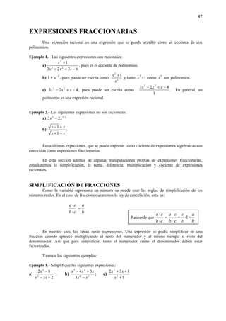 47
EXPRESIONES FRACCIONARIAS
Una expresión racional es una expresión que se puede escribir como el cociente de dos
polinomios.
Ejemplo 1.- Las siguientes expresiones son racionales:
a)
6323
1
23
2
−++
−
xxx
x
, pues es el cociente de polinomios.
b) 2
1 −
+ x , pues puede ser escrita como: 2
2
1
x
x +
y tanto 2
x +1 como 2
x son polinomios.
c) 423 23
−+− xxx , pues puede ser escrita como
1
423 23
−+− xxx
. En general, un
polinomio es una expresión racional.
Ejemplo 2.- Las siguientes expresiones no son racionales:
a) 2/13
23 xx −
b)
xx
xx
−+
+−
1
1
.
Estas últimas expresiones, que se puede expresar como cociente de expresiones algebraicas son
conocidas como expresiones fraccionarias.
En esta sección además de algunas manipulaciones propias de expresiones fraccionarias,
estudiaremos la simplificación, la suma, diferencia, multiplicación y cociente de expresiones
racionales.
SIMPLIFICACIÓN DE FRACCIONES
Como la variable representa un número se puede usar las reglas de simplificación de los
números reales. En el caso de fracciones usaremos la ley de cancelación, esta es:
b
a
cb
ca
=
⋅
⋅
En nuestro caso las letras serán expresiones. Una expresión se podrá simplificar en una
fracción cuando aparece multiplicando el resto del numerador y al mismo tiempo al resto del
denominador. Así que para simplificar, tanto el numerador como el denominador deben estar
factorizados.
Veamos los siguientes ejemplos:
Ejemplo 1.- Simplifique las siguientes expresiones:
a)
23
82
2
2
+−
−
xx
x
; b) 32
23
3
34
xx
xxx
−
+−
; c)
1
132
3
2
+
++
x
xx
Recuerde que
c
c
b
a
cb
ca
⋅=
⋅
⋅
= 1⋅
b
a
=
b
a
 