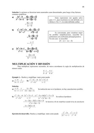 48
Solución: Lo primero es factorizar tanto numerador como denominador, para luego si hay factores
comunes simplificar.
( )
( )1
22
−
+
=
x
x
=
x
x 1−
−
( )
( )1
12
2
+−
+
=
xx
x
MULTIPLICACIÓN Y DIVISIÓN
Para multiplicar expresiones racionales, de nuevo recordamos la regla de multiplicación de
número reales
db
ca
d
c
b
a
⋅
⋅
=⋅ .
Ejemplo 1.- Realice y simplifique tanto como pueda
a)
123
4
+
⋅
−
−
x
x
x
x
; b)
2
372
3
65 2
23
2
−
++
⋅
+
+−
x
xx
xx
xx
Solución
a)
)1)(23(
)4(
123
4
+−
−
=
+
⋅
−
−
xx
xx
x
x
x
x Se realiza de una vez el producto, no hay cancelaciones posibles
b)
)2)(3(
)372)(65(
2
372
3
65
23
222
23
2
−+
+++−
=
−
++
⋅
+
+−
xxx
xxxx
x
xx
xx
xx
Se realiza el producto
)2)(3(
)3)(12)(3)(2(
2
−+
++−−
=
xxx
xxxx
Se factoriza a fin de simplificar usando la ley de cancelación
2
)12)(3(
x
xx +−
= .
Ejercicio de desarrollo.- Realice y simplifique tanto como pueda
9
2
12
3
2
2
2
2
−
−−
⋅
−+
−
x
xx
xx
xx
Estas expresiones son iguales salvo
para x=2 , pues la primera no está definida y la
última si. En x=1, no están definidas ambas
Es conveniente, para visualizar mejor
las posibles simplificaciones, reescribir los
polinomios con coeficiente principal positivo.
En este caso se reescribió
)3()3( −−=− xx
 