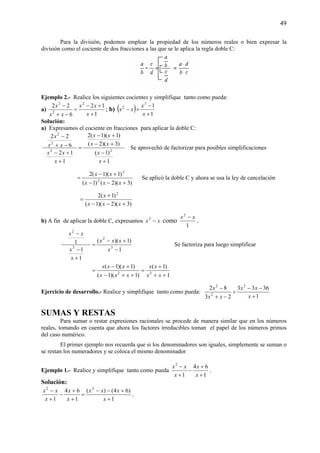 49
Para la división, podemos emplear la propiedad de los números reales o bien expresar la
división como el cociente de dos fracciones a las que se le aplica la regla doble C:
Ejemplo 2.- Realice los siguientes cocientes y simplifique tanto como pueda:
a)
1
12
6
22 2
2
2
+
+−
÷
−+
−
x
xx
xx
x
; b) ( ) 1
13
2
+
−
÷−
x
x
xx
Solución:
a) Expresamos el cociente en fracciones para aplicar la doble C:
1
)1(
)3)(2(
)1)(1(2
1
12
6
22
22
2
2
+
−
+−
+−
=
+
+−
−+
−
x
x
xx
xx
x
xx
xx
x
Se aprovechó de factorizar para posibles simplificaciones
)3)(2()1(
)1)(1(2
2
2
+−−
+−
=
xxx
xx
Se aplicó la doble C y ahora se usa la ley de cancelación
)3)(2)(1(
)1(2 2
+−−
+
=
xxx
x
b) A fin de aplicar la doble C, expresamos xx −2
como
1
2
xx −
.
1
)1)((
1
1
1
3
2
3
2
−
+−
=
+
−
−
x
xxx
x
x
xx
Se factoriza para luego simplificar
1
)1(
)1)(1(
)1)(1(
22
++
+
=
++−
+−
=
xx
xx
xxx
xxx
Ejercicio de desarrollo.- Realice y simplifique tanto como pueda:
1
3633
23
82 2
2
2
+
−−
÷
−+
−
x
xx
xx
x
SUMAS Y RESTAS
Para sumar o restar expresiones racionales se procede de manera similar que en los números
reales, tomando en cuenta que ahora los factores irreducibles toman el papel de los números primos
del caso numérico.
El primer ejemplo nos recuerda que si los denominadores son iguales, simplemente se suman o
se restan los numeradores y se coloca el mismo denominador
Ejemplo 1.- Realice y simplifique tanto como pueda
1
64
1
2
+
+
−
+
−
x
x
x
xx
.
Solución:
1
)64()(
1
64
1
22
+
+−−
=
+
+
−
+
−
x
xxx
x
x
x
xx
.
 