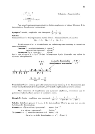 50
1
652
+
−−
=
x
xx
Se factoriza a fin de simplificar
6
1
)1)(6(
−=
+
+−
= x
x
xx
Para sumar fracciones con denominadores distintos emplearemos el método del m.c.m. de los
denominadores. Recordemos el caso numérico.
Ejemplo 2*
.- Realice y simplifique tanto como pueda
18
5
24
7
30
1
−−
Solución:
Cada denominador se descompone en sus factores primos a fin de calcular el m.c.m. de ellos.
53230 ⋅⋅= ; 3224 3
⋅= y 2
3218 ⋅=
Recordemos que el m.c.m. de tres números son los factores primos comunes y no comunes con
su mayor exponente.
Comunes: 2 y su máximo exponente 3: Aporta 23
3 y su máximo exponente 2: Aporta 32
No comunes: 5 y su exponente 1: Aporta 5
Por lo tanto el m.c.m(30,24,18)=23
32
5=360. Es conveniente dejarlo factorizado, para realizar las
divisiones más rápidamente.
=
360
193
360
10010512
−=
−−
.
Comentario: Observe como se aprovechó la factorización del mínimo y de los denominadores para
realizar más rapidamente la división entre ellos, a través de la simplificación de factores comunes.
Ahora imitaremos el procedimiento con expresiones algebraicas, considerando que los
polinomios irreducibles hacen las veces de los números primos.
Ejemplo 3*
.- Realice y simplifique tanto como pueda
)2(
5
)2)(1(
3
)2(
1
222
+
−
++
−
+
+
−
xxxxx
x
xx
x
Solución: Calculemos primero el m.c.m. de los denominadores. Observe que este caso ya están
factorizados los denominadores:
Comunes: )2( +x su máximo exponente es 2: Aporta 2
)2( +x
x su máximo exponente es 2: Aporta 2
x
No comunes: )1( +x su máximo exponente es 1: Aporta (x+1)
Así, el m.c.m. de los denominadores es: )1()2( 22
++ xxx
 