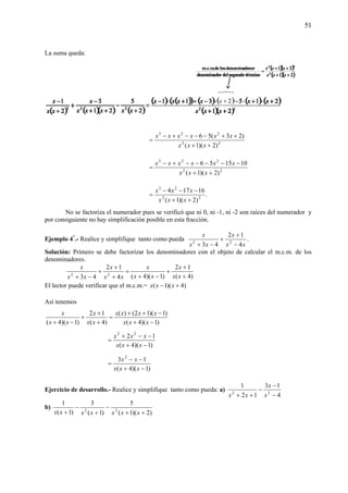 51
La suma queda:
22
223
)2)(1(
)23(56
++
++−−−+−
=
xxx
xxxxxx
22
223
)2)(1(
101556
++
−−−−−+−
=
xxx
xxxxxx
.
)2)(1(
16174
22
23
++
−−−
=
xxx
xxx
No se factoriza el numerador pues se verificó que ni 0, ni -1, ni -2 son raíces del numerador y
por consiguiente no hay simplificación posible en esta fracción.
Ejemplo 4*
.- Realice y simplifique tanto como pueda
xx
x
xx
x
4
12
43 22
−
+
+
−+
.
Solución: Primero se debe factorizar los denominadores con el objeto de calcular el m.c.m. de los
denominadores.
)4(
12
)1)(4(4
12
43 22
+
+
+
−+
=
+
+
+
−+ xx
x
xx
x
xx
x
xx
x
El lector puede verificar que el m.c.m.= )4)(1( +− xxx
Así tenemos
)1)(4(
)1)(12()(
)4(
12
)1)(4( −+
−++
=
+
+
+
−+ xxx
xxxx
xx
x
xx
x
)1)(4(
12 22
−+
−−+
=
xxx
xxx
)1)(4(
13 2
−+
−−
=
xxx
xx
Ejercicio de desarrollo.- Realice y simplifique tanto como pueda: a)
4
13
12
1
22
−
−
−
++ x
x
xx
b)
)2)(1(
5
)1(
3
)1(
1
22
++
−
+
−
+ xxxxxxx
 
