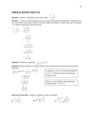 52
OPERACIONES MIXTAS
Ejemplo 1.- Realice y simplifique tanto como pueda
1
1
21
−
+
−
z
zz
Solución: En esta expresión debemos primero realizar la diferencia del numerador, expresarlo como
una sola fracción, para luego realizar la división mediante la doble C, estando claro que la expresión
1−z debe ser expresado como una fracción.
1
)1(
21
1
1
21
−
+
−+
=
−
+
−
z
zz
zz
z
zz
1
1
)1(
1
−
+
+−
=
z
zz
z
)1)(1(
1)1(
−+
⋅+−
=
zzz
z
)1)(1(
)1(
−+
−−
=
zzz
z
)1(
1
+
−=
zz
Ejemplo 2.- Realice y simplifique 42
4
1
−+
−
x
x
Solución: Primero escribimos el segundo término como una fracción a fin de realizar una suma de
fracciones:
=−+
−
42
4
1
x
x 1
42
4
1 −
+
−
x
x
4
)4(21
−
−+
=
x
x
=
4
821
−
−+
x
x
4
72
−
−
=
x
x
Ejercicio de desarrollo.- Realice y simplifique tanto como pueda
a)
1
1
3
3
2
−
+
−
z
z ; b)
( )
h
h 4
3
2
3
2
−
+
; c)
23
12
3
13
2
+−
−
−−
xx
x
x
x
Es claro que el m.c.m. de los denominadores
es 4−x . Alternativamente se puede hacer
la suma es cruz
Observe la necesidad de colocar paréntesis
en la expresión )4(21 −+ x
 