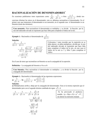 53
RACIONALIZACIÓN DE DENOMINADORES*
En ocasiones pudiéramos tener expresiones como
x5
2
,
43
3
−
o bien
21
1
−+
−
x
x
, donde nos
conviene eliminar las raíces en el denominador, esto es, debemos racionalizar el denominador. En el
primer caso que trataremos el denominador es un monomio, en el segundo caso el denominador es un
binomio (tiene dos términos).
Ejemplo 1.- Racionalice el denominador de
3
1
2
+x
.
Solución:
1
1
2
1
2
33
⋅
+
=
+ xx
( )3
3
3 2
3 2
3 2
3
)1(
)1(2
)1(
)1(
1
2
+
+⋅
=
+
+
⋅
+
=
x
x
x
x
x
)1(
)1(2 3 2
+
+⋅
=
x
x
En el caso de tener que racionalizar un binomio se usa la conjugada de la expresión.
Definición.- La conjugada del binomio a+b es a-b
Ejemplo 1.- Racionalice el denominador de las siguientes expresiones:
a)
43
3
−
; b)
312
1
−+
−
x
x
; c)
xx
xx
++
−+
1
1
Solución:
a) Multiplicamos arriba y abajo por la conjugada del denominador. Esta es la misma expresión que el
denominador pero con el segundo término cambiado de signo: 43 +
=
− 43
3
=⋅
−
1
43
3
43
43
43
3
+
+
⋅
−
=
( )
( )( )4343
433
+−
+
( )
( ) 22
43
433
−
+
=
=
( )
163
433
−
+
Se ha provocado el producto
notable 22
))(( bababa −=+− ,
sin alterar la expresión original.
Caso binomio.- Para racionalizar el denominador se multiplica y se divide la fracción por la
conjugada del denominador.
Caso monomio.- Para racionalizar el denominador se multiplica y se divide la fracción por la
raíz del radicando elevado al exponente que hace falta para completar el índice de la raíz.
Colocamos 1 para recordar que la expresión no se
debe alterar y se debe multiplicar y dividir por la raíz
del radicando elevado al exponente que hace falta
para completar el índice de la raíz, en este caso el
índice de la raíz es 3 y falta 2 para completar el
índice.
 