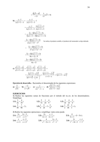 54
( ) )43(
13
3
13
433
+−=
−
+
=
b) =
−+
−
312
1
x
x
1
312
1
⋅
−+
−
x
x
=
312
312
312
1
++
++
⋅
−+
−
x
x
x
x
=
( )
( ) )312(312
)312(1
++−+
++−
xx
xx
=
( )
22
3)12(
)312(1
−+
++−
x
xx
Se realiza el producto notable, el producto del numerador se deja indicado
=
( )
9)1(2
)312(1
22
−+
++−
x
xx
=
( )
9)1(4
)312(1
−+
++−
x
xx
=
( )
54
)312(1
−
++−
x
xx
.
c) =
++
−+
xx
xx
1
1
⋅
++
−+
xx
xx
1
1
=
−+
−+
xx
xx
1
1
=
( )
( )
=
⎟
⎠
⎞⎜
⎝
⎛−+
−+
22
2
1
1
xx
xx ( ) =
−+
−+
xx
xx
1
1
2
( )2
1 xx −+
Ejercicio de desarrollo.- Racionalice el denominador de las siguientes expresiones:
a)
x3
2
; b)
82
2
+
−
; c)
xx
x
−−12
; d)
xx
xx
212
212
−+
++
EJERCICIOS
1) Realice las siguientes sumas de fracciones por el método del m.c.m. de los denominadores.
Simplifique
1.1)
39
4
26
3
+ ; 1.2)
9
4
24
1
72
5
+− ; 1.3)
8
3
25
4
10
3
+− ;
1.4) 2
90
7
48
5
−− ; 1.5)
9
2
2
24
5
4
1
+−− ; 1.6) 1
3
2
48
25
2
1
+−− ;
2) Realice las siguientes operaciones y simplifique tanto como pueda
2.1)
3
32
3
3
+
−
+
+ x
x
x
x
; 2.2)
12
1
12
2
+
−
−
+ x
x
x
x
; 2.3) )31(
13
4
x
x
−−
+
;
2.4)
2
1
1 +
−
+
+ x
x
x
x
; 2.5)
1
32
12
4
22
−
−
+
+− x
x
xx
; 2.6)
1
1
34
2
2
−
+
+
+− t
t
tt
t
;
 