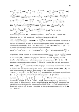 56
2.7)
xxx
xx
)1)(12(
529 2
−+
−−
; 2.8) 2
)2(4
4
h
h
+
−−
;2.9)
xx
xx
+
+−−
2
2
2
424
; 2.10) 2
)1(
)2(
−
−
x
xx
; 2.11)
)1(3
)3(2
+
+
x
xx
; 2.12)
1
2 34
−
+
y
yy
; 2.13)
)2()3(2
1
2
++ xx
; 2.14) 23
)1(
1
+
−
xx
; 2.15) 3
2
23
x
xx ++
;2.16)
zz
zz
3
)14(3
2
2
−
+−
−
;2.16)
xx
xx
3
)14(3
2
2
−
+−−
; 2.17)
1
)4(2
+
+
x
xx
; 2.18) 2
)1)(13(
214
+−
+
xx
x
; 2.19)
)1)(2)(2(
64
++−
+
xxx
x
;
2.20)
4
)1( −tt
; 2.21) - 2
2
)3(
)12)(44(
+
+++
z
zzz
; 2.22)
1
33
2
2
+
+−
x
xx
;2.23)
1+x
x
2.24)
4
)1( +xx
;
3.1)
2
)35(5 +
; 3.2)
47
)27(2 −
;3.3)
54
)312)(1(
−
++−
x
xx
; 3.4) )112(2 −−− zz ;
3.5)
x
xx
7
)32( 2
+
− ; 4.1) ( V ) 1)1)(1()1)(1( 2
−=−+=−+ xxxxx ; 4.2) ( V ) En el lado
izquierdo se saca )1( −x de factor común y se obtiene el lado derecho ; 4.3) ( V )
1
1
1
1
)1(
1
1
−=
−
−
−=
−
+−−
=
−
−
x
x
x
x
x
x
; 4.4) ( F ) En 8
8
3
3
=
+
x
x
no se puede cancelar los 3
x porque no es
un factor en el numerador. Si damos un valor a x la identidad no se cumple. Por ejemplo x=2, el lado
izquierdo da 2 distinto a 8; 4.5) ( F ) ( ) 2222
2442)2)(2( −≠+−=−=−− aaaaaa ; 4.6) ( F ) El
exponente no se distribuye. El lado izquierdo es un producto notable
88126)2( 3233
+≠+++=+ aaaaa ; 4.7) (V)
yx
yx
1111
+=+ −−
. Si se suma en cruz da
xy
xy +
el
lado derecho; 4.8) ( F ) La suma de fracciones del lado izquierdo
1
1
)1(2
1
+
−
+ xx
da
)1(2
1
+
−
x
distinto
al lado derecho; 4.9) ( V ) Se aplica la propiedad distributiva en el lado izquierdo y da el lado
derecho; 4.10) ( V ) Sacamos -1 de factor común en el lado derecho: ( ) ( )33
)2)(1(2 +−=−− xx
aplicamos la propiedades de los exponentes: ( ) ( ) ( )333
2121 +−=+− xx el cual es el lado izquierdo;
4.11) ( F ) En 4
42
2
2
x
xx +
no se puede cancelar 4
2x porque no es un factor en el numerador. Si damos
el valor x=1 en el lado izquierdo da 3/2 y en el derecho 1, no se cumple la identidad.; 4.12) ( F ) El x
no se puede distribuir en un producto, en una suma si. El lado izquierdo es
( ) ( ) ( )xxxxxxxxx 2323)2)(1( 232
++=++⋅=++⋅ el lado derecho es un polinomio de grado cuarto
( ) ( ) 23422
232 xxxxxxx ++=+⋅+ distinto al lado izquierdo; 4.13) (V) El lado
izquierdo
( )
3
2
1
1
3
2
)1(
1
1
3
2
1
1
−
−−
+
+
=
−
−
−+
+
=
−
−
−
+ x
x
xx
x
xx
x
x
al distribuir el `–`y reordenar tenemos el
lado derecho; 4.14) ( F )El 10% de x es 0.9x; 4.15) ( V ) El precio rebajado es p -0.1p sacando
factor común p, obtenemos que el precio a pagar es 0.9p. 4.16) (V) Para obtener el nuevo precio a
través del primer procedimiento hay que plantear ( ) ( )pppp 2.03.02.0 +++ . El segundo precio es:
( ) ( )pppp 3.02.03.0 +++ , al realizar y simplificar las dos expresiones ambas dan p56.1 . 4.17) (F)
3−x divide a P
 