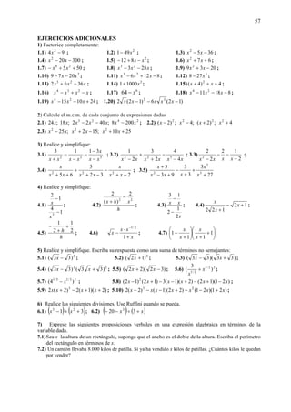 57
EJERCICIOS ADICIONALES
1) Factorice completamente:
1.1) 94 2
−x ; 1.2) 2
491 x− ; 1.3) 3652
−− xx ;
1.4) 300202
−− xx ; 1.5) 2
812 xx −+− ; 1.6) 672
++ xx ;
1.7) 505 24
++− xx ; 1.8) xxx 283 23
−− ; 1.9) 2039 2
−+ xx ;
1.10) 2
2079 xx −− ; 1.11) 8126 23
−+− xxx ; 1.12) 3
278 x− ;
1.13) xxx 3662 23
−+ ; 1.14) 3
10001 x+ ; 1.15) 4)4( 2
+++ xx ;
1.16) xxxx −+− 234
; 1.17) 6
64 x− ; 1.18) 81811 24
−−− xxx ;
1.19) 241015 24
+−− xxx ; 1.20) )12(6)12(2 32
−−− xxxxx
2) Calcule el m.c.m. de cada conjunto de expresiones dadas
2.1) 2423
2008;4022;18;24 xxxxxxx −−− ; 2.2) 4;)2(;4;)2( 2222
++−− xxxx
2.3) 2510;152;25 222
++−+− xxxxxx
3) Realice y simplifique:
3.1) 322
3113
xx
x
xxxx −
−
−
−
−
+
; 3.2)
xxxxxx 4
4
2
3
2
1
322
−
−
+
+
−
; 3.3)
2
12
2
2
2
−
−−
− xxxx
;
3.4)
232
3
65 222
−+
−
−+
+
++ xx
x
xxxx
x
; 3.5)
27
3
3
3
93
3
3
2
2
+
+
+
−
+−
+
x
x
xxx
x
4) Realice y simplifique:
4.1)
1
4
1
2
2
−
−
x
x ; 4.2)
h
xhx 22
2
)(
2
−
+
; 4.3)
x
xx
2
1
2
13
−
−
; 4.4) 12
122
+−
+
x
x
x
;
4.5)
h
h 2
1
2
1
+
+
−
; 4.6)
x
xx
x
+
⋅
−
−
1
2/1
; 4.7) ⎟
⎠
⎞
⎜
⎝
⎛
+
+
⎟
⎠
⎞
⎜
⎝
⎛
+
− 1
11
1
x
x
x
x
5) Realice y simplifique. Escriba su respuesta como una suma de términos no semejantes:
5.1) 2
)33( −x ; 5.2) 2
)12( +x ; 5.3) )33)(33( +− xx ;
5.4) 22
)33()33( +− xx ; 5.5) )32)(22( −+ xx ; 5.6) 22/1
2/1
)
3
( x
x
+ ;
5.7) 33/13/1
)4( x− ; 5.8) )21)(12()2)(1(3)12()12( 2
xxxxxx −+−+−−+− ;
5.9) )2)(1(2)2(2 3
++−+ xxxx ; 5.10) )21)(21()22)(1()2(2 23
xxxxxxx +−−+−−− ;
6) Realice las siguientes divisiones. Use Ruffini cuando se pueda.
6.1) ( ) ( )31 25
+÷− xx ; 6.2) ( ) ( )xx +÷−− 320 3
7) Exprese las siguientes proposiciones verbales en una expresión algebraica en términos de la
variable dada.
7.1)Sea x la altura de un rectángulo, suponga que el ancho es el doble de la altura. Escriba el perímetro
del rectángulo en términos de x.
7.2) Un camión llevaba 8.000 kilos de patilla. Si ya ha vendido x kilos de patillas. ¿Cuántos kilos le quedan
por vender?
 