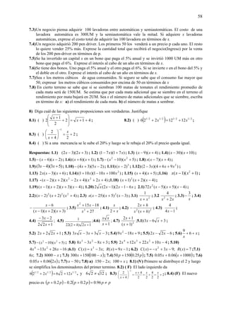 58
7.3)Un negocio piensa adquirir 100 lavadoras entre automáticas y semiautomáticas. El costo de una
lavadora automática es 300UM y la semiautomática vale la mitad. Si adquiere x lavadoras
automáticas, exprese el costo total de adquirir las 100 lavadora en términos de x.
7.4)Un negocio adquirió 200 pen driver. Los primeros 50 los venderá a un precio p cada uno. El resto
lo quiere vender 25% más. Exprese la cantidad total que recibirá el negocio(Ingreso) por la venta
de los 200 pen-driver en términos de p.
7.5)Se ha invertido un capital x en un bono que paga el 5% anual y se invirtió 1000 UM más en otro
bono que paga el 6%. Exprese el interés al cabo de un año en términos de x.
7.6)Se tiene dos bonos. Uno paga el 5% anual y el otro paga el 6%. Si se invierte x en el bono del 5% y
el doble en el otro. Exprese el interés al cabo de un año en términos de x.
7.7)Sea x los metros cúbicos de agua consumidos. Si seguro se sabe que el consumo fue mayor que
50, expresar los metros cúbicos consumidos por encima de 50 en términos de x
7.8) En cierto terreno se sabe que si se siembran 100 matas de tomates el rendimiento promedio de
cada mata será de 150UM. Se estima que por cada mata adicional que se siembre en el terreno el
rendimiento por mata bajará en 2UM. Sea x el número de matas adicionales que se siembre, escriba
en término de x: a) el rendimiento de cada mata. b) el número de matas a sembrar.
8) Diga cuál de las siguientes proposiciones son verdaderas. Justifique
8.1) ( ) 412
2
1
2 ++=
⎟
⎟
⎠
⎞
⎜
⎜
⎝
⎛
+
+
x
x
; 8.2) ( ) ( ) 2/12/12/12/1
1212226 xx +=+ ;
8.3) ( ) 2
24
2
1
+=⎟
⎠
⎞
⎜
⎝
⎛
+
−
x
x
;
8.4) ( ) Si a una mercancía se le sube el 20% y luego se le rebaja el 20% el precio queda igual.
Respuestas: 1.1) )32)(32( +− xx ; 1.2) )71)(71( xx +− ; 1.3) )4)(9( +− xx ; 1.4) )10)(30( +− xx ;
1.5) )2)(6( −−− xx ; 1.6) )1)(6( ++ xx ; 1.7) )5)(10( 22
+−− xx ; 1.8) )4)(7( +− xxx ;
1.9) )53)(43( +− xx ; 1.10) )25)(34( −+− xx ; 1.11) 3
)2( −x ; 1.12) )964)(32( 2
xxx ++− ;
1.13) )6)(3(2 +− xxx ; 1.14) )100101)(101( 2
xxx +−+ ; 1.15) )5)(4( ++ xx ;1.16) )1)(1( 2
+− xxx ;
1.17) - )42)(42)(2)(2( 22
+++−+− xxxxxx ;1.18) )4)(2()1( 2
−++ xxx ;
1.19) )4)(3)(2)(1( −++− xxxx ; 1.20) xxxx 612)(12(2 −−− ; 2.1) )4)(5)(5(72 2
−+− xxxx ;
2.2) )4()2()2( 222
++− xxx ; 2.3) )3()5)(25( 2
−+− xxxx ; 3.1) 2
1
xx +
; 3.2
xx 2
4
2
+
; 3.3)
x
3
− ; 3.4)
)3)(2)(1(
6
++−
−
−
xxx
x
; 3.5)
27
1815
3
2
+
−+
x
xx
; 4.1)
x
x
+2
; 4.2) 22
)(
2
hxx
hx
+
+
− ; 4.3)
14
4
−x
;
4.4)
122
23
+
−−
x
x
; 4.5)
12)2(22
1
++ xh
;4.6)
1+x
xx
; 4.7) 2
)1(
12
+
+
x
x
;5.1) 363 +− xx ;
5.2) 1222 ++ xx ; 5.3) 3333 −+− xxxx ; 5.4) 9189 2
+− xx ; 5.5) 622 −− xx ; 5.6) x
x
++ 6
9
;
5.7) )5)(10( 22
+−− xx ; 5.8) 3838 23
+−− xxx ; 5.9) 41022122 234
−+++ xxxx ; 5.10)
1626134 24
−+− xxx ;6.1) ;3)( 3
xxxC −= 19)( −= xxR ; 6.2) ;93)( 2
−+−= xxxC 7)( =xR ;7.1)
6x; 7.2) x−8000 ; 7.3) ( )xx −+ 100150300 ; 7.4) ( )pp 25.015050 + ; 7.5) ( )100006.005.0 ++ xx ; 7.6)
( )xx 206.005.0 + ; 7.7) 50−x ; 7.8) a) ;2150 x− x+100 ; 8.1) (V) Primero se distribuye el 2 y luego
se simplifica los denominadores del primer termino. 8.2) ( F) El lado izquierdo da
( ) 2/12/12/1
1226226 xx +=+ , y 1226 ≠ ; 8.3) 2
22
4
22
4
4
2
1
+=+=
+
=⎟
⎠
⎞
⎜
⎝
⎛
+
−
xxx
x
; 8.4) (F) El nuevo
precio es ( ) ( ) pppppp ≠=+−+ 96.02.02.02.0
 