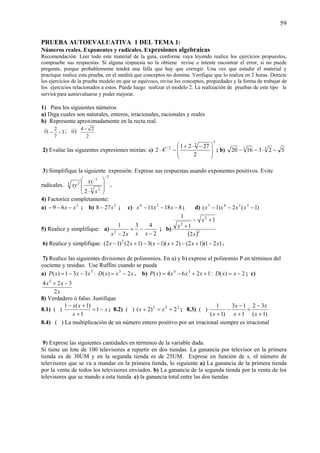 59
PRUEBA AUTOEVALUATIVA 1 DEL TEMA 1:
Números reales. Exponentes y radicales. Expresiones algebraicas
Recomendación: Leer todo este material de la guía, conforme vaya leyendo realice los ejercicios propuestos,
compruebe sus respuestas. Si alguna respuesta no la obtiene revise e intente encontrar el error, si no puede
pregunte, porque probablemente tendrá una falla que hay que corregir. Una vez que estudie el material y
practique realice esta prueba, en el medirá que conceptos no domina. Verifique que lo realiza en 2 horas. Detecte
los ejercicios de la prueba modelo en que se equivoco, revise los conceptos, propiedades y la forma de trabajar de
los ejercicios relacionados a estos. Puede luego realizar el modelo 2. La realización de pruebas de este tipo le
servirá para autoevaluarse y poder mejorar.
1) Para los siguientes números
a) Diga cuales son naturales, enteros, irracionales, racionales y reales
b) Represente aproximadamente en la recta real.
i) 3
7
2
−− ; ii)
2
24 −
2) Evalúe las siguientes expresiones mixtas: a)
3
3
2/1
2
2721
42
⎟
⎟
⎠
⎞
⎜
⎜
⎝
⎛ −⋅+
−⋅ ; b) 5231620 33
−⋅−−
3) Simplifique la siguiente expresión. Exprese sus respuestas usando exponentes positivos. Evite
radicales.
2
3 2
1
3 2
2
−
−
⎟
⎟
⎠
⎞
⎜
⎜
⎝
⎛
⋅ x
xy
xy .
4) Factorice completamente:
a) 2
69 xx −−− ; b) 3
278 x− ; c) 81811 24
−−− xxx ; d) )1(2)1( 3343
−−− xxxx
5) Realice y simplifique: a)
2
43
2
1
2
−
−+
− xxxx
; b)
( )2
2
2
2
1
1
1
x
x
x
+−
+
6) Realice y simplifique: )21)(12()2)(1(3)12()12( 2
xxxxxx −+−+−−+− .
7) Realice las siguientes divisiones de polinomios. En a) y b) exprese el polinomio P en términos del
cociente y residuo. Use Ruffini cuando se pueda
a) 5
331)( xxxP −−= : xxxD 2)( 3
−= . b) 1264)( 34
++−= xxxxP : 2)( −= xxD ; c)
x
xx
2
324 3
−+
8) Verdadero ó falso. Justifique
8.1) ( ) x
x
xx
−=
+
+−
1
1
)1(1
; 8.2) ( ) 222
2)2( +=+ xx ; 8.3) ( )
)1(
32
1
13
)1(
1
+
−
=
+
−
−
+ x
x
x
x
x
8.4) ( ) La multiplicación de un número entero positivo por un irracional siempre es irracional
9) Exprese las siguientes cantidades en términos de la variable dada.
Si tiene un lote de 100 televisores a repartir en dos tiendas. La ganancia por televisor en la primera
tienda es de 30UM y en la segunda tienda es de 25UM. Exprese en función de x, el número de
televisores que se va a mandar en la primera tienda, lo siguiente a) La ganancia de la primera tienda
por la venta de todos los televisores enviados. b) La ganancia de la segunda tienda por la venta de los
televisores que se mando a esta tienda. c) la ganancia total entre las dos tiendas
 