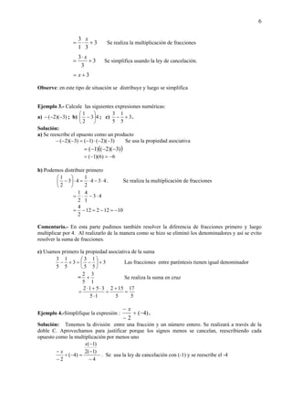 6
3
31
3
+⋅=
x
Se realiza la multiplicación de fracciones
3
3
3
+
⋅
=
x
Se simplifica usando la ley de cancelación.
3+= x
Observe: en este tipo de situación se distribuye y luego se simplifica
Ejemplo 3.- Calcule las siguientes expresiones numéricas:
a) )3)(2( −−− ; b) 43
2
1
⎟
⎠
⎞
⎜
⎝
⎛
− ; c) 3
5
1
5
3
+− .
Solución:
a) Se reescribe el opuesto como un producto
)3)(2()1()3)(2( −−⋅−=−−− Se usa la propiedad asociativa
( ))3)(2()1( −−−=
6)6)(1( −=−=
b) Podemos distribuir primero
434
2
1
43
2
1
⋅−⋅=⋅⎟
⎠
⎞
⎜
⎝
⎛
− . Se realiza la multiplicación de fracciones
43
1
4
2
1
⋅−⋅=
1012212
2
4
−=−=−=
Comentario.- En esta parte pudimos también resolver la diferencia de fracciones primero y luego
multiplicar por 4. Al realizarlo de la manera como se hizo se eliminó los denominadores y así se evito
resolver la suma de fracciones.
c) Usamos primero la propiedad asociativa de la suma
3
5
1
5
3
3
5
1
5
3
+⎟
⎠
⎞
⎜
⎝
⎛
−=+− Las fracciones entre paréntesis tienen igual denominador
=
1
3
5
2
+ Se realiza la suma en cruz
5
17
5
152
15
3512
=
+
=
⋅
⋅+⋅
=
Ejemplo 4.-Simplifique la expresión : )4(
2
−÷
−
− x
.
Solución: Tenemos la división entre una fracción y un número entero. Se realizará a través de la
doble C. Aprovechamos para justificar porque los signos menos se cancelan, reescribiendo cada
opuesto como la multiplicación por menos uno
4
)1(2
)1(
)4(
2 −
−
−
=−÷
−
−
x
x
. Se usa la ley de cancelación con (-1) y se reescribe el -4
 