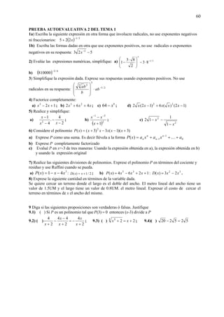 60
PRUEBA AUTOEVALUATIVA 2 DEL TEMA 1
1a) Escriba la siguiente expresión en otra forma que involucre radicales, no use exponentes negativos
ni fraccionarios: ( ) 2/1
225
−
+ x
1b) Escriba las formas dadas en otra que use exponentes positivos, no use radicales o exponentes
negativos en su respuesta: 523 2
−−
x
2) Evalúe las expresiones numéricas, simplifique: a) 3/1
3
83
2
83
1 −
⋅−⎟
⎟
⎠
⎞
⎜
⎜
⎝
⎛ ⋅
−
b) ( ) 4/3
810000
−
3) Simplifique la expresión dada. Exprese sus respuestas usando exponentes positivos. No use
radicales en su respuesta: 2/1
3
23
−
⋅
⎟
⎟
⎠
⎞
⎜
⎜
⎝
⎛
ab
b
ba
4) Factorice completamente:
a) 123
+− xx ; b) xxx 462 23
++ ; c) 6
64 x− ; d) )12()(6)12(2 32
−+− xxxxx
5) Realice y simplifique:
a)
2
4
.
4
1
2
−
−
−
−
xx
x
; b)
( )2
21
1+
− −−
x
xx
; c)
2
2
1
1
12
x
x
−
−−
6) Considere el polinomio )3)(1(3)3()( 2
+−−+= xxxxxxP
a) Exprese P como una suma. Es decir llévela a la forma 0
1
1)( axaxaxP n
n
n
n +++= −
− K
b) Exprese P completamente factorizado
c) Evalué P en x=-3 de tres maneras: Usando la expresión obtenida en a), la expresión obtenida en b)
y usando la expresión original
7) Realice las siguientes divisiones de polinomios. Exprese el polinomio P en términos del cociente y
residuo y use Ruffini cuando se pueda.
a) 3
41)( xxxP −−= : 2/1)( += xxD ; b) 1264)( 35
++−= xxxxP : 32
23)( xxxD −= .
8) Exprese la siguiente cantidad en términos de la variable dada.
Se quiere cercar un terreno donde el largo es el doble del ancho. El metro lineal del ancho tiene un
valor de 1.5UM y el largo tiene un valor de 0.8UM. el metro lineal. Expresar el costo de cercar el
terreno en términos de x el ancho del mismo.
9 Diga si las siguientes proposiciones son verdaderas ó falsas. Justifique
9.1) ( ) Si P es un polinomio tal que 0)3( =P entonces (x-3) divide a P
9.2) ( )
2
4
2
44
2
4
+
−=
+
−
−
+ x
x
x
x
x
; 9.3) ( ) 223 3
+=+/ /
xx ; 9.4)( ) 525220 =−
 