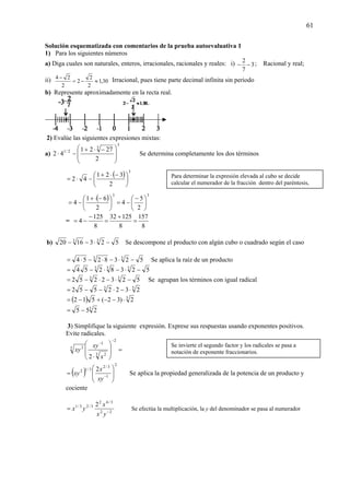61
Solución esquematizada con comentarios de la prueba autoevaluativa 1
1) Para los siguientes números
a) Diga cuales son naturales, enteros, irracionales, racionales y reales: i) 3
7
2
−− ; Racional y real;
ii) 30,1
2
2
2
2
24
≈−=
− Irracional, pues tiene parte decimal infinita sin periodo
b) Represente aproximadamente en la recta real.
2) Evalúe las siguientes expresiones mixtas:
a)
3
3
2/1
2
2721
42
⎟
⎟
⎠
⎞
⎜
⎜
⎝
⎛ −⋅+
−⋅ Se determina completamente los dos términos
( ) 3
2
321
42 ⎟
⎠
⎞
⎜
⎝
⎛ −⋅+
−⋅=
( ) 33
2
5
4
2
61
4 ⎟
⎠
⎞
⎜
⎝
⎛ −
−=⎟
⎠
⎞
⎜
⎝
⎛ −⋅+
−=
=
8
157
8
12532
8
125
4 =
+
=
−
−=
b) 5231620 33
−⋅−− Se descompone el producto con algún cubo o cuadrado según el caso
5238254 33
−⋅−⋅−⋅= Se aplica la raíz de un producto
5238254 333
−⋅−⋅−=
5232252 33
−⋅−⋅−= Se agrupan los términos con igual radical
33
2322552 ⋅−⋅−−=
( ) 3
2)32(512 ⋅−−+−=
3
255 −=
3) Simplifique la siguiente expresión. Exprese sus respuestas usando exponentes positivos.
Evite radicales.
=
⎟
⎟
⎠
⎞
⎜
⎜
⎝
⎛
⋅
−
−
2
3 2
1
3 2
2 x
xy
xy
( )
2
1
3/2
3/12 2
⎟
⎟
⎠
⎞
⎜
⎜
⎝
⎛
= −
xy
x
xy Se aplica la propiedad generalizada de la potencia de un producto y
cociente
22
3/42
3/23/1 2
−
=
yx
x
yx Se efectúa la multiplicación, la y del denominador se pasa al numerador
Para determinar la expresión elevada al cubo se decide
calcular el numerador de la fracción dentro del paréntesis,
Se invierte el segundo factor y los radicales se pasa a
notación de exponente fraccionarios.
 