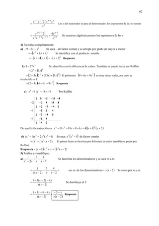 62
2
23/423/23/1
2
x
yxyx
= Las x del numerador se pasa al denominador, los exponentes de la y se suman
3/1
3/8
3/13/42
23/22
42
x
y
xxx
y
== −−
+
Se sumaron algebraicamente los exponentes de las x
4) Factorice completamente:
a) 2
69 xx −−− Se saca – de factor común y se arregla por grado de mayor a menor
( )962
++−= xx Se identifica con el producto notable
( )( ) ( )2
333 +−=++−= xxx Respuesta
b) 3
278 x− Se identifica con la diferencia de cubos. También se puede hacer por Ruffini
( )33
32 x−=
( ) ( ) ( )( )22
332232 xxx ++−= El polinomio ( )2
964 xx ++ no tiene raíces reales, por tanto es
irreducible en R
( )( )2
96432 xxx ++−= Respuesta
c) 81811 24
−−− xxx Por Ruffini
De aquí la factorización es ( )( ) ( )21481811
224
++−=−−− xxxxxx
d) )1(2)1( 3343
−−− xxxx Se saca ( )133
−xx de factor común
)2()1( 33
−−= xxx El primer factor se factoriza por diferencia de cubos (también se puede por
Ruffini)
Respuesta ( ) )2(1)1( 32
−++−= xxxxx
5) Realice y simplifique:
a)
2
43
2
1
2
−
−+
− xxxx
Se factoriza los denominadores y se saca m.c.m.
=
−
−+
−
=
2
43
)2(
1
xxxx
mc.m. de los denominadores= ( )2−xx Se suma por m.c.m.
)2(
4)2(31
−
−−+
=
xx
xx
Se distribuye el 3
( )2
5
)2(
4631
−
−−
=
−
−−+
=
xx
x
xx
xx
Respuesta
 