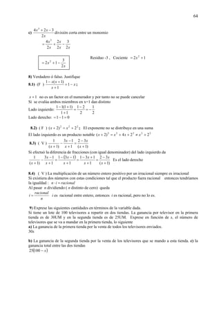 64
c)
x
xx
2
324 3
−+
división corta entre un monomio
xx
x
x
x
2
3
2
2
2
4 3
−+=
Residuo -3 , Cociente 12 2
+= x
8) Verdadero ó falso. Justifique
8.1) (F ) x
x
xx
−=
+
+−
1
1
)1(1
;
1+x no es un factor en el numerador y por tanto no se puede cancelar
Si se evalúa ambos miembros en x=1 dan distinto
Lado izquierdo:
2
1
2
21
11
)11(11
−=
−
=
+
+−
Lado derecho: 011 =−=
8.2) ( F ) 222
2)2( +=+ xx ; El exponente no se distribuye en una suma
El lado izquierdo es un producto notable 22222
224)2( +≠++=+ xxxx
8.3) ( V )
)1(
32
1
13
)1(
1
+
−
=
+
−
−
+ x
x
x
x
x
Si efectuó la diferencia de fracciones (con igual denominador) del lado izquierdo da
( )
)1(
32
1
131
1
131
1
13
)1(
1
+
−
=
+
+−
=
+
−−
=
+
−
−
+ x
x
x
x
x
x
x
x
x
Es el lado derecho
8.4) ( V ) La multiplicación de un número entero positivo por un irracional siempre es irracional
Si existiera dos números con estas condiciones tal que el producto fuera racional entonces tendríamos
la igualdad : racionalin =⋅
Al pasar n dividiendo ( n distinto de cero) queda
n
racional
i = i es racional entre entero, entonces i es racional, pero no lo es.
9) Exprese las siguientes cantidades en términos de la variable dada.
Si tiene un lote de 100 televisores a repartir en dos tiendas. La ganancia por televisor en la primera
tienda es de 30UM y en la segunda tienda es de 25UM. Exprese en función de x, el número de
televisores que se va a mandar en la primera tienda, lo siguiente
a) La ganancia de la primera tienda por la venta de todos los televisores enviados.
30x
b) La ganancia de la segunda tienda por la venta de los televisores que se mando a esta tienda. c) la
ganancia total entre las dos tiendas
( )x−10025
x
x
2
3
12 2
−+=
 