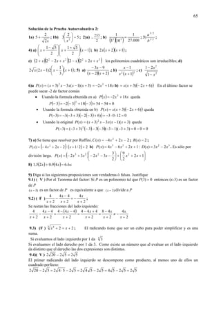 65
Solución de la Prueba Autoevaluativa 2:
1a)
x2
2
5 + ; 1b) 5
2
3 2
−⎟
⎠
⎞
⎜
⎝
⎛
x
; 2)a)
2
253
− ; b)
( )( ) 000.27
1
103
1
33
= ; 3) 2/1
2/3
b
a
;
4) a) ( )1
2
51
2
51
−
⎟
⎟
⎠
⎞
⎜
⎜
⎝
⎛ +
+
⎟
⎟
⎠
⎞
⎜
⎜
⎝
⎛ −
+ xxx ; b) ( )( )122 ++ xxx ;
c) ( )( )( )( )2222
222222 xxxxxx ++−+−+ los polinomios cuadráticos son irreducibles; d)
( )1
3
1
2)12(2 +⎟
⎠
⎞
⎜
⎝
⎛
−− xxxx ; 5) a)
( )( )22
93
+−
−−
xx
x
.; b)
( )22
1
1
+
−
xx
x
; c)
2
2
1
21
x
x
−
−
6)a )3)(1(3)3()( 2
+−−+= xxxxxxP xx 182 3
+−= b) ( ))62)3( +−+= xxx En el último factor se
puede sacar -2 de factor común
• Usando la formula obtenida en a) ( ) xxxP 182 3
+−= queda
( ) ( ) ( ) 05454318323
3
=−=−+−−=−P
• Usando la formula obtenida en b) ( ))62)3()( +−+= xxxxP queda
( )( ) 01203)632)33(3)3( =⋅⋅−=+−−+−−=−P
• Usando la original )3)(1(3)3()( 2
+−−+= xxxxxxP queda
( ) ( ) 000)33)(13(333)33()3( 2
=−=+−−−−−−+−=−P
7) a) Se tiene que resolver por Ruffini. 224)( 2
−+−= xxxC ; 2)( =xR ;
( ) ( ) 22/1224)( 2
++⋅−+−= xxxxP b) 1264)( 35
++−= xxxxP : 32
23)( xxxD −= . Es sólo por
división larga. ( ) ⎟
⎠
⎞
⎜
⎝
⎛
+++⎟
⎠
⎞
⎜
⎝
⎛
−−−+−= 12
2
9
2
3
3232)( 2223
xxxxxxxP
8) ( ) ( ) xxx 6.649.025.1 =+
9) Diga si las siguientes proposiciones son verdaderas ó falsas. Justifique
9.1) ( V ) Por el Teorema del factor: Si P es un polinomio tal que 0)3( =P entonces (x-3) es un factor
de P
)3( −x es un factor de P es equivalente a que )3( −x divide a P
9.2) ( F )
2
4
2
44
2
4
+
−=
+
−
−
+ x
x
x
x
x
;
Se restan las fracciones del lado izquierdo:
( )
2
4
2
48
2
444
2
444
2
44
2
4
+
−≠
+
−
=
+
+−
=
+
−−
=
+
−
−
+ x
x
x
x
x
x
x
x
x
x
x
9.3) (F ) 223 3
+=+/ /
xx ; El radicando tiene que ser un cubo para poder simplificar y es una
suma.
Si evaluamos el lado izquierdo por 1 da 3
3
Si evaluamos el lado derecho por 1 da 3. Como existe un número que al evaluar en el lado izquierdo
da distinto que el derecho las dos expresiones son distintas.
9.4)( V ) 5252202 =−
El primer radicando del lado izquierdo se descompone como producto, al menos uno de ellos un
cuadrado perfecto:
525254525425254252202 =−=−=−⋅=−
 