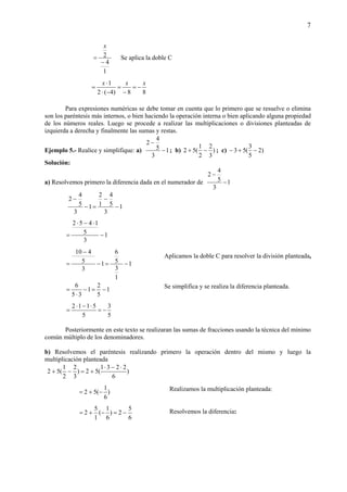 7
1
4
2
−
=
x
Se aplica la doble C
88)4(2
1 xxx
−=
−
=
−⋅
⋅
=
Para expresiones numéricas se debe tomar en cuenta que lo primero que se resuelve o elimina
son los paréntesis más internos, o bien haciendo la operación interna o bien aplicando alguna propiedad
de los números reales. Luego se procede a realizar las multiplicaciones o divisiones planteadas de
izquierda a derecha y finalmente las sumas y restas.
Ejemplo 5.- Realice y simplifique: a) 1
3
5
4
2
−
−
; b) )
3
2
2
1
(52 −+ ; c) )2
5
3
(53 −+−
Solución:
a) Resolvemos primero la diferencia dada en el numerador de 1
3
5
4
2
−
−
1
3
5
4
1
2
1
3
5
4
2
−
−
=−
−
1
3
5
1452
−
⋅−⋅
=
1
1
3
5
6
1
3
5
410
−=−
−
=
1
5
2
1
35
6
−=−
⋅
=
5
3
5
5112
−=
⋅−⋅
=
Posteriormente en este texto se realizaran las sumas de fracciones usando la técnica del mínimo
común múltiplo de los denominadores.
b) Resolvemos el paréntesis realizando primero la operación dentro del mismo y luego la
multiplicación planteada
)
6
2231
(52)
3
2
2
1
(52
⋅−⋅
+=−+
)
6
1
(52 −+=
6
5
2)
6
1
(
1
5
2 −=−+=
Aplicamos la doble C para resolver la división planteada,
Se simplifica y se realiza la diferencia planteada.
Resolvemos la diferencia:
Realizamos la multiplicación planteada:
 