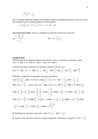 8
6
7
6
562
−=
−⋅
=
c) En esta parte, preferimos eliminar los paréntesis usando la propiedad distributiva, pues observamos
que al aplicarla en este ejemplo desaparece el denominador
10103325
5
3
53)2
5
3
(53 −=−+−=⋅−⋅+−=−+−
Ejercicio de desarrollo.- Realice y simplifique las siguientes expresiones numéricas:
a)
2
1
1
)
3
1
4
2
(2
−
−−
b)
5
1
)
3
2
1(53 ⋅−−
EJERCICIOS
1) Diga cuales de los siguientes números son naturales, enteros, irracionales, racionales y reales:
1.1) 12− 1.2) 4−π ; 1.3) 3
5 ; 1.4) 0 1.5) – 6.4; 1.6) 31
2) Represente aproximadamente los siguientes números en la recta real.
2.1) -12; 2.2) 22 +− ; 2.3) - 13 − ; 2.4)
5
1 ; 2.5)
2
π
; 2.6)
7
4
− ; 2.7) 5
4
3
; 2.8)
3
14
−
3) Realice y simplifique las siguientes expresiones numéricas:
3.1) ⎟
⎠
⎞
⎜
⎝
⎛
⋅⋅
9
1
63 ; 3.2) )3)(4)(5( −−− ; 3.3) )4(3
5
1
−⋅⎟
⎠
⎞
⎜
⎝
⎛
÷
−
; 3.4)
2
3
3
−
÷ ; 3.5)
2
5
3
1
3 −− ;
3.6) )
3
1
)(3( +−− x ; 3.7) )27)(12(0 −⋅ ; 3.8) 2)3)(3( +−− ; 3.9)
9
1
3
1
÷ ; 3.10)
5
0
2⋅ 3.11)
0
5
2⋅ ;
3.12) )
2
1
3
4
()
5
3
5
1
( −÷− ; 3.13)
3
4
2
3
4
1
3
2
−
−
; 3.14)
3
8
2
3
4
1
−
−
; 3.15) )1
5
1
(21 −− ; 3.16) )
6
5
3
2
2
1
(62 +−− ;
3.17) 2)
3
4
1
3
2
( ÷+− ; 3.18) 310)
5
3
2
2
1
( −+− ; 3.19)
2
1
)3
5
1
(23 ⋅−⋅+ ; 3.20) )
2
3
3
4
(34 −− ; 3.21)
1
4
3
+
−
− ; 3.22) 1
4
3
+
−
; 3.23) 1
4
3
+
−
−
; 3.24)
2
)3
3
1
(
31
−
−
4) Simplifique las siguientes expresiones: 4.1)
9
1
)3( ⋅− x ; 4.4)
2
3
x−
÷ .
5) Exprese como una suma o diferencia, según corresponda. Simplifique su respuesta: )
3
1
)(3( +−− x
 