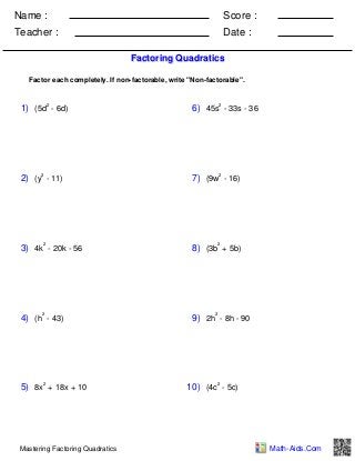 Name :

Score :

Teacher :

Date :
Factoring Quadratics

Factor each completely. If non-factorable, write "Non-factorable".

2

1) (5d - 6d)

2

2) (y - 11)

2

3) 4k - 20k - 56

2

4) (h - 43)

2

5) 8x + 18x + 10

Mastering Factoring Quadratics

2

6) 45s - 33s - 36

2

7) (9w - 16)

2

8) (3b + 5b)

2

9) 2h - 8h - 90

2

10) (4c - 5c)

Math-Aids.Com

 