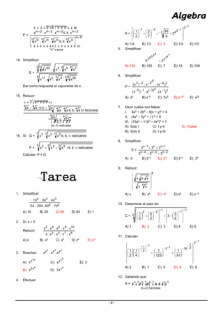 - 3 -
P =
  

  

v eces"n"
8m
n mn mn mn m
f actores)6m(
2m2m2m2m
xx.x.x
xx.x.x









14. Simplificar:
E =
8 5 3 904 3517
4 8 7533 5 60
x.x.x.x
x.x.x.x
Dar como respuesta el exponente de x:
15. Reducir:
  


  

radicales)1a(
a
a a
a
sumandos"n"
a a
a
a
a
a aaa
a
)factoresn(aaa


16. Si: Q =
7 7 7 333
radicalesxxx 
P =
5 5 5 333
radicalesxxx  
Calcular: P + Q
1. Simplificar:
22
334
70.60.250.54
42.30.10
A) 10 B) 20 C) 84 D) 84 E) 1
2. Si: x  0
Reducir:
9753
108642
x.x.x.x.x
x.x.x.x.x
A) x B) x2
C) x3
D) x4
E) x 5
3. Resolver:
xxx
xxx
x.x.x
A)
x3
x
x C)
3x
x
x E) 3
B)
x
x3
x D)
x
x
x3
4. Efectuar:
K =
12
1242
21
3
9
16
7
2
3
1
























A) 1/4 B) 1/2 C) 5 D) 1/4 E) 1/5
5. Simplificar:
7413
43053
25 
A) 133 B) 125 C) 7 D) 13 E) 150
6. Simplificar:
P =
212)3(15
24223
)x(.x.)x(
)x(.x.)x(
01


A) x5
B) x–5
C) 3x3
D) x–32
E) x32
7. Decir cuáles son falsas:
I. 3a0
+ 3b0
– 8(x + y)0
= 0
II. (5x0
– 5y0
+ 1)–0
= 0
III. (15a0
– 11b0
– 4x0
)0
= 1
A) Solo I C) I y II E) Todas
B) Solo II D) I y III
8. Simplificar:
E =
2n3n4n
1nn1n
333
333




A) 3 B) 3–3
C) 33
D) 3–5
E) 35
9. Reducir:
8
4
xx
xxx












A) x B) x4
C) x2
D) x5
E) x –2
10. Determinar el valor de:
C = 3
1
1
1
22
8
3
3
2
5
5
1







































A) 1 B) 2 C) 3 D) 4 E) 5
11. Calcular:
12
2
1
1613
1
2
1
81
1
125
1
4
1
2
1
















































A) 2 B) 1 C) 0 D) 4 E) 8
12. Sabiendo que:
A =    
factores)2n(
1n1n1n1n
x.x.x.x


 