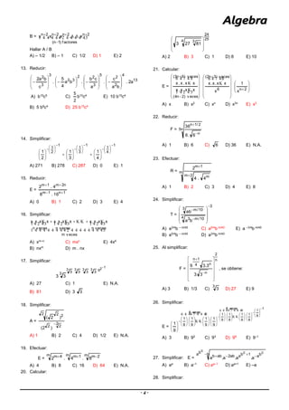 - 4 -
B =    
f actores)1n(
2n2n2n2n
x.x.x.x


Hallar A / B
A) – 1/2 B) – 1 C) 1/2 D) 1 E) 2
13. Reducir:
13
4
2
2
5
3
22
32
3
3
2
a2.
ba
c
.
a
cb
.ba
4
5
.
c
ba2

































A) b10
c5
C)
2
5
b10
c4
E) 10 b15
c4
B) 5 b8
c4
D) 25 b15
c4
14. Simplificar:
1
4
1
1
3
1
1
2
1
4
1
3
1
2
1







































A) 271 B) 278 C) 287 D) 0 E) 1
15. Reducir:
E =
1n1m
n2m1m
16.8
4.2


A) 0 B) 1 C) 2 D) 3 E) 4
16. Simplificar:
  
 

 

 

v ecesm
v ecesnv ecesnv ecesn
xx.x.xxx.x.xxx.x.x 
A) xm–n
C) mxn
E) 4x4
B) nxm D) m . nx
17. Simplificar:
1293333
33333
33

A) 27 C) 1 E) N.A.
B) 81 D) 3 3
18. Simplificar:
A =
2
22
2 22
)2(
)2(

A) 1 B) 2 C) 4 D) 1/2 E) N.A.
19. Efectuar:
E =
m 2mm 1mm 4m
8.4.2 
A) 4 B) 8 C) 16 D) 64 E) N.A.
20. Calcular:
25
24
4 3
81273








A) 2 B) 3 C) 1 D) 8 E) 10
21. Calcular:
E =
















  

  

v eces)2n4(
v eces)6n3(
xx.x.x
xx.x.x











 
6
v eces)3n2(
x
xx.x.x
 









2n
x
1
A) x B) x2
C) xn
D) x3n
E) x3
22. Reducir:
F = n5
n
2/1n
6.6
36


A) 1 B) 6 C) 6 D) 36 E) N.A.
23. Efectuar:
R = m
2m m
1m
4.4
2


A) 1 B) 2 C) 3 D) 4 E) 8
24. Simplificar:
T =
3
4 10/m3
3 10/m
ba
ab













A) a3/4
b – m/40
C) a5/4
b m/40
E) a –3/4
b m/40
B) a5/4
b – m/40
D) a3/4
b m/40
25. Al simplificar:
F =
n
2
n
n4
1n
3.3
3.39














, se obtiene:
A) 3 B) 1/3 C)
3
3 D) 27 E) 9
26. Simplificar:
E =
1
9
1
9
1
veces8
9
1
9
1
9
1
veces8
9
1
9
1
9
1
9
1
9
1
































































  

  

A) 3 B) 92
C) 93
D) 99
E) 9–1
27. Simplificar: E =
b
cba cba1cbaab2abb
a.a.a.a
 
A) aa
B) a–1
C) aa–1
D) aa+1
E) –a
28. Simplificar:
 
