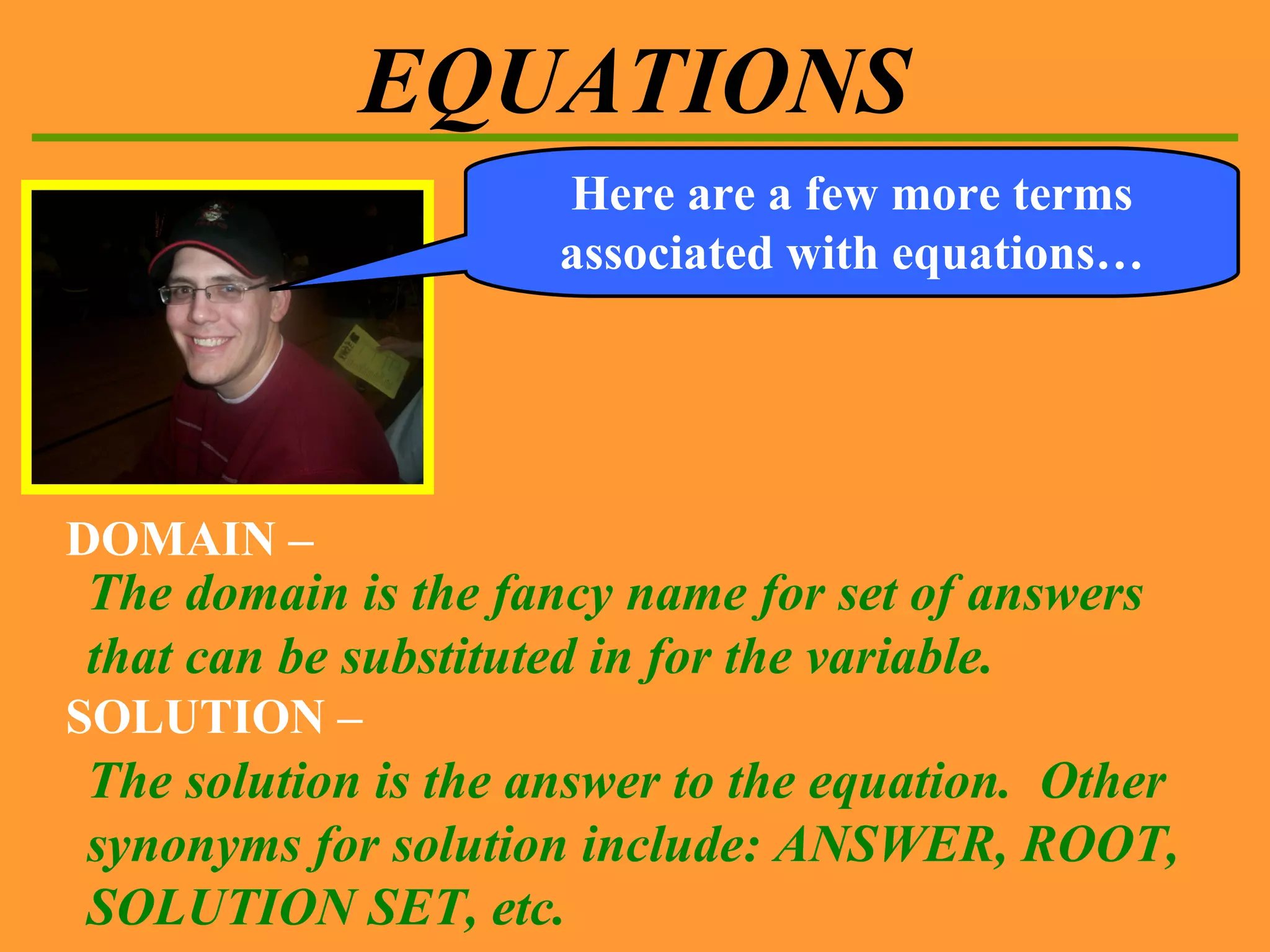 EQUATIONS DOMAIN – The domain is the fancy name for set of answers that can be substituted in for the variable. Here are a few more terms associated with equations… SOLUTION – The solution is the answer to the equation.  Other synonyms for solution include: ANSWER, ROOT, SOLUTION SET, etc. 