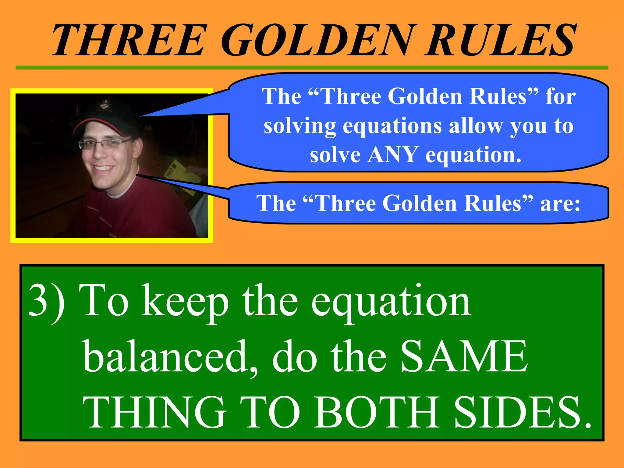 THREE GOLDEN RULES The “Three Golden Rules” for solving equations allow you to solve ANY equation.  The “Three Golden Rules” are: 3) To keep the equation balanced, do the SAME THING TO BOTH SIDES. 