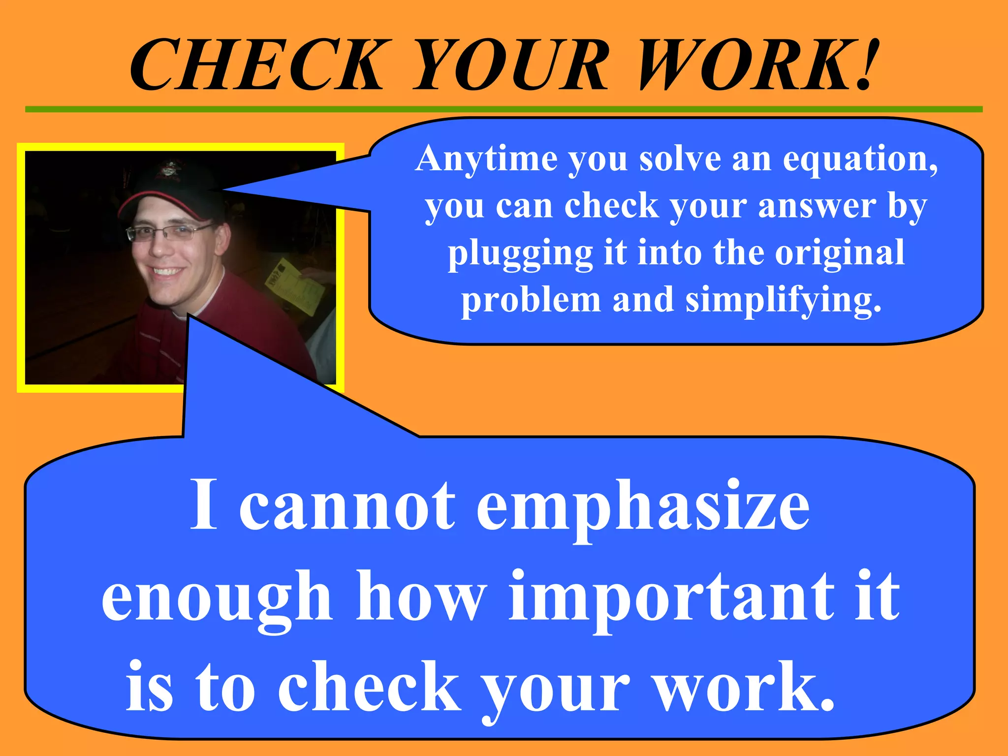 CHECK YOUR WORK! Anytime you solve an equation, you can check your answer by plugging it into the original problem and simplifying.  I cannot emphasize enough how important it is to check your work.  
