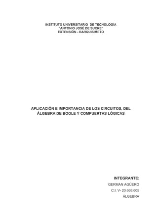INSTITUTO UNIVERSITARIO DE TECNOLOGÍA
             “ANTONIO JOSÉ DE SUCRE”
             EXTENSIÓN - BARQUISIMETO




APLICACIÓN E IMPORTANCIA DE LOS CIRCUITOS, DEL
  ÁLGEBRA DE BOOLE Y COMPUERTAS LÓGICAS




                                         INTEGRANTE:
                                      GERMAN AGÜERO
                                        C.I. V- 20.668.605
                                               ÁLGEBRA
 