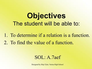 Objectives
The student will be able to:
1. To determine if a relation is a function.
2. To find the value of a function.
SOL: A.7aef
Designed by Skip Tyler, Varina High School
 