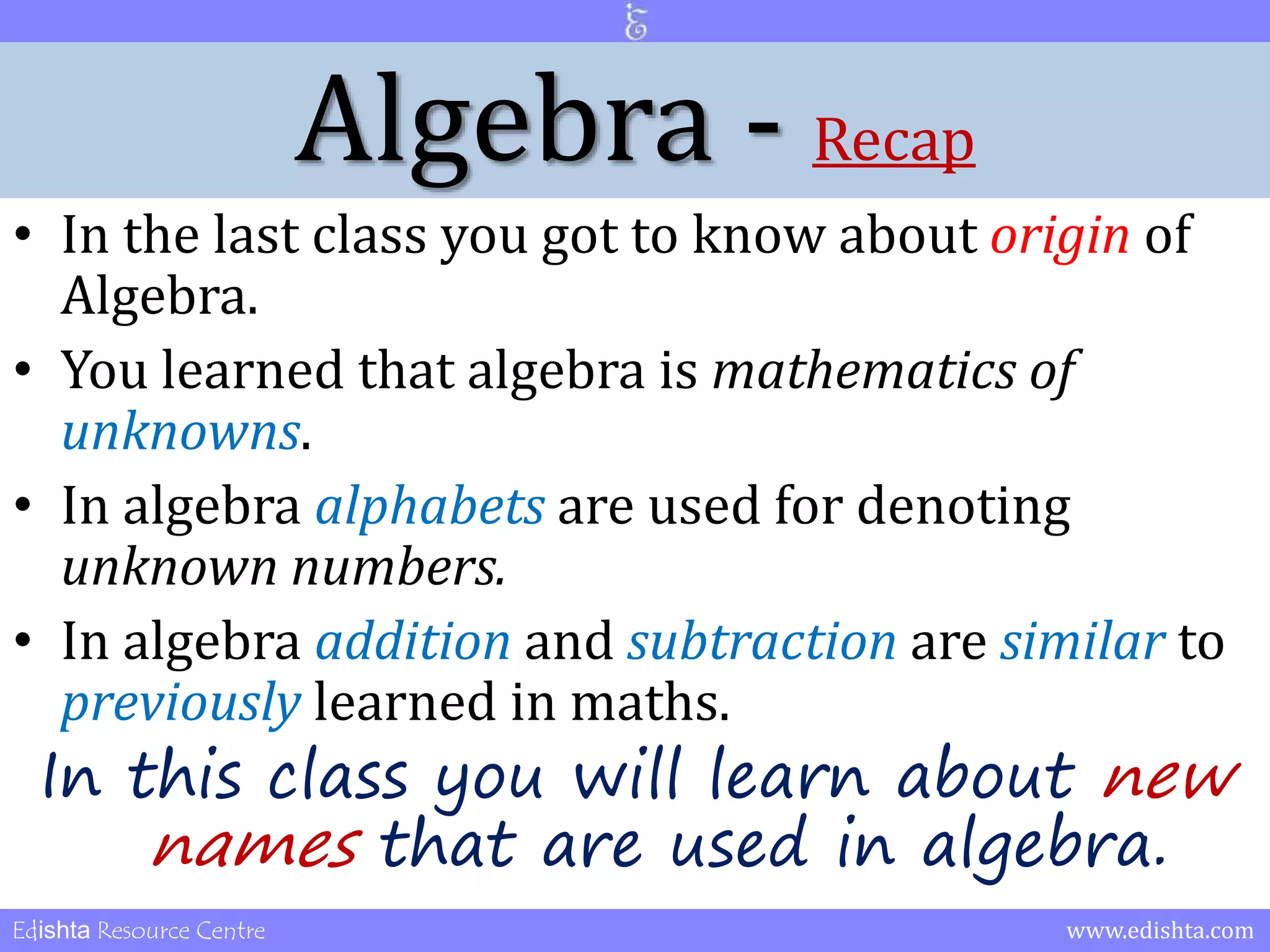 Algebra - Recap 
• In the last class you got to know about origin of 
Algebra. 
• You learned that algebra is mathematics of 
unknowns. 
• In algebra alphabets are used for denoting 
unknown numbers. 
• In algebra addition and subtraction are similar to 
previously learned in maths. 
In this class you will learn about new 
names that are used in algebra. 
Edishta Resource Centre www.edishta.com 
 