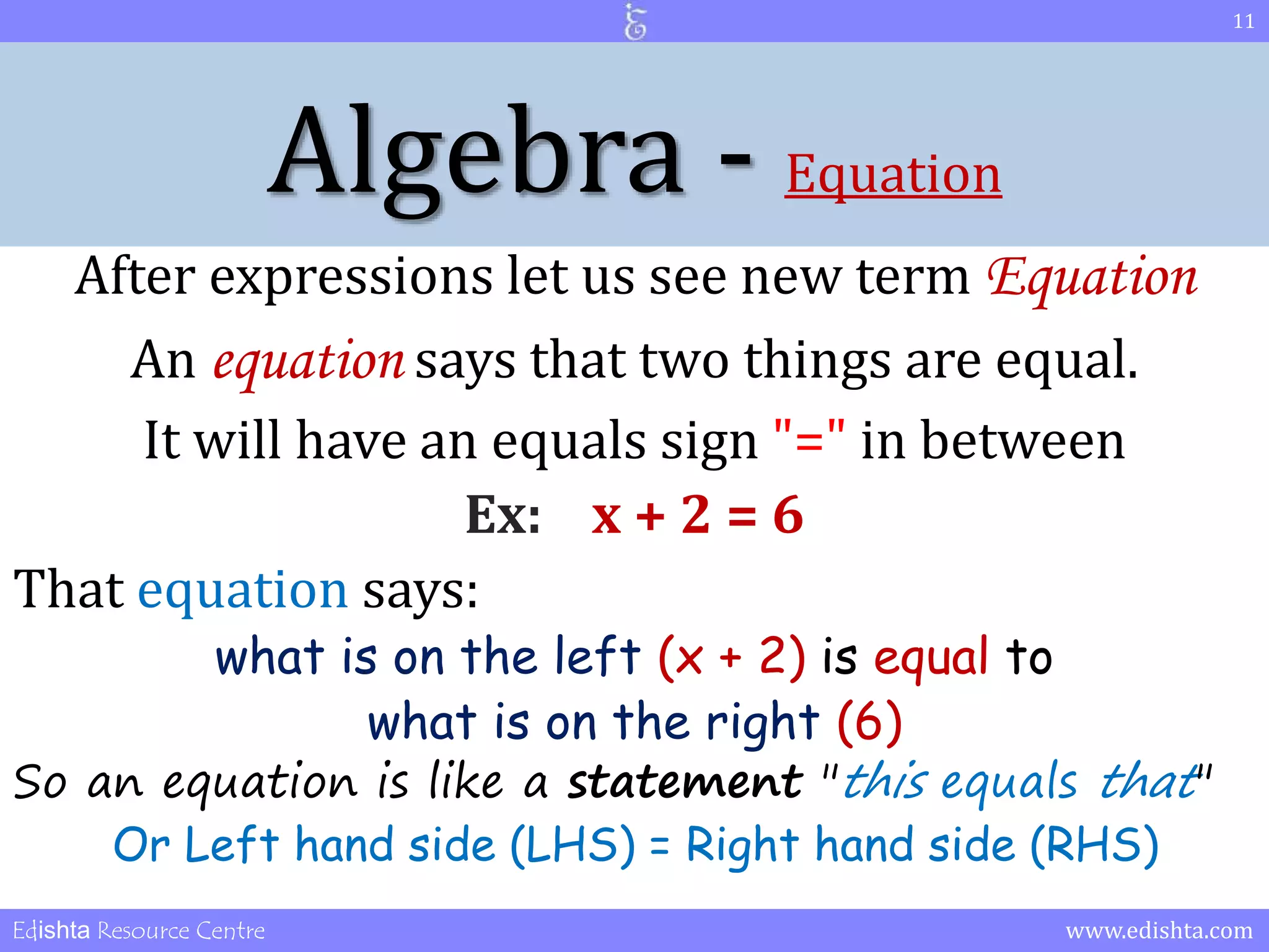Algebra - Equation 
After expressions let us see new term Equation 
An equation says that two things are equal. 
It will have an equals sign "=" in between 
Ex: x + 2 = 6 
That equation says: 
what is on the left (x + 2) is equal to 
what is on the right (6) 
So an equation is like a statement "this equals that" 
Or Left hand side (LHS) = Right hand side (RHS) 
11 
Edishta Resource Centre www.edishta.com 
 