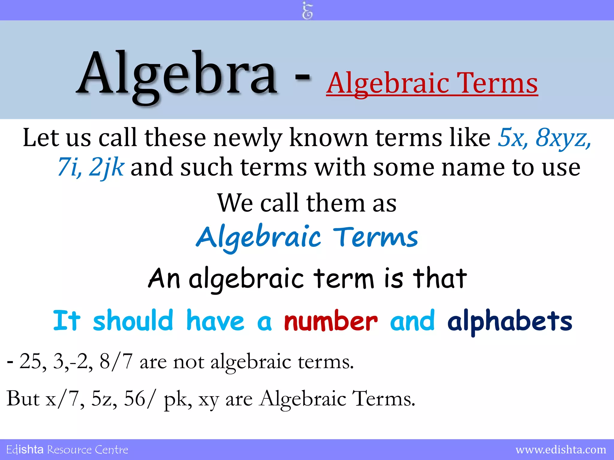 Algebra - Algebraic Terms 
Let us call these newly known terms like 5x, 8xyz, 
7i, 2jk and such terms with some name to use 
We call them as 
Algebraic Terms 
An algebraic term is that 
It should have a number and alphabets 
- 25, 3,-2, 8/7 are not algebraic terms. 
But x/7, 5z, 56/ pk, xy are Algebraic Terms. 
Edishta Resource Centre www.edishta.com 
 