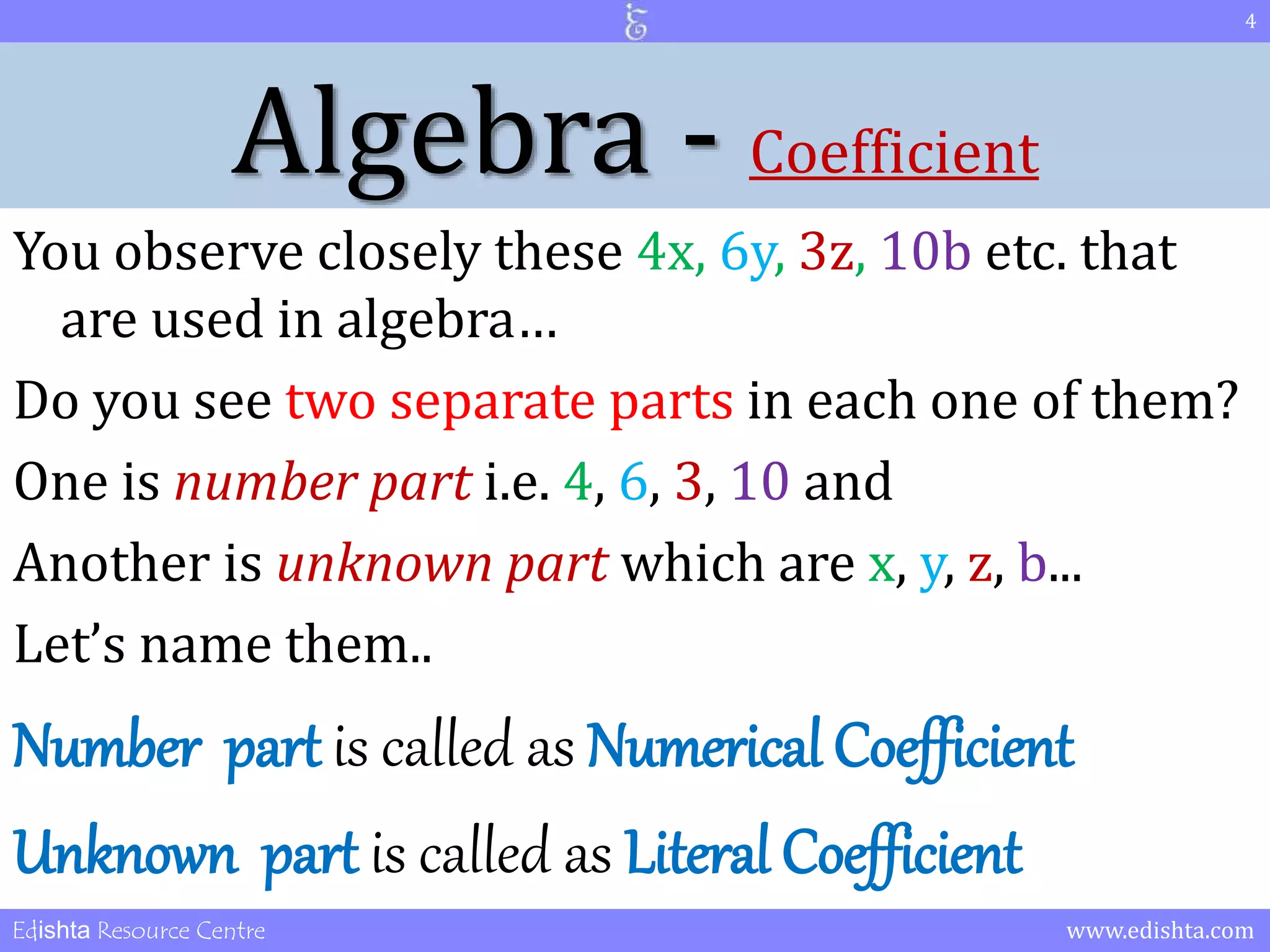 Algebra - Coefficient 
You observe closely these 4x, 6y, 3z, 10b etc. that 
are used in algebra… 
Do you see two separate parts in each one of them? 
One is number part i.e. 4, 6, 3, 10 and 
Another is unknown part which are x, y, z, b... 
Let’s name them.. 
Number part is called as Numerical Coefficient 
Unknown part is called as Literal Coefficient 
4 
Edishta Resource Centre www.edishta.com 
 
